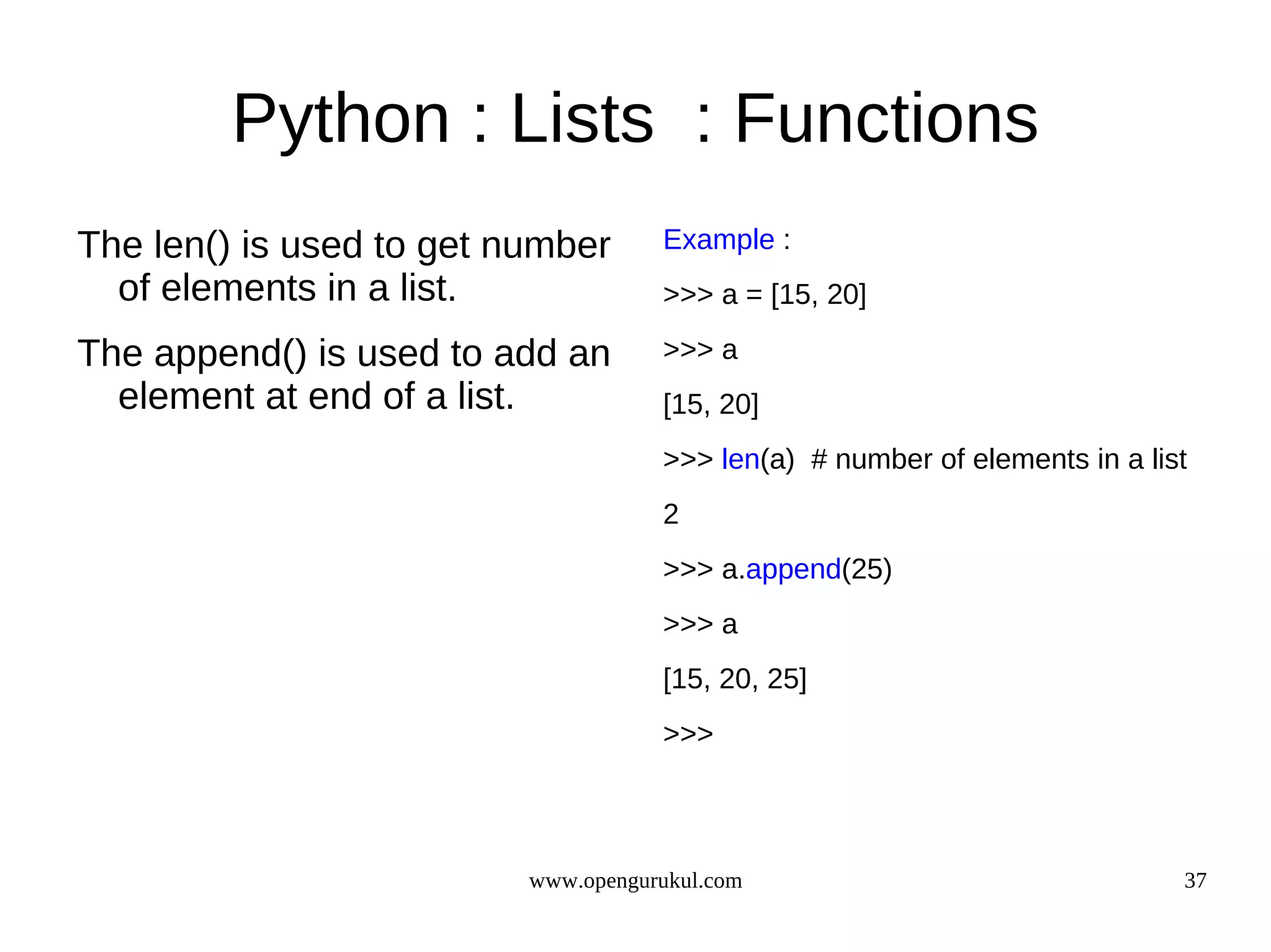 Python : Lists : Functions
The len() is used to get number      Example :
  of elements in a list.             >>> a = [15, 20]

The append() is used to add an       >>> a
  element at end of a list.          [15, 20]
                                     >>> len(a) # number of elements in a list
                                     2
                                     >>> a.append(25)
                                     >>> a
                                     [15, 20, 25]
                                     >>>




                          www.opengurukul.com                                37
 