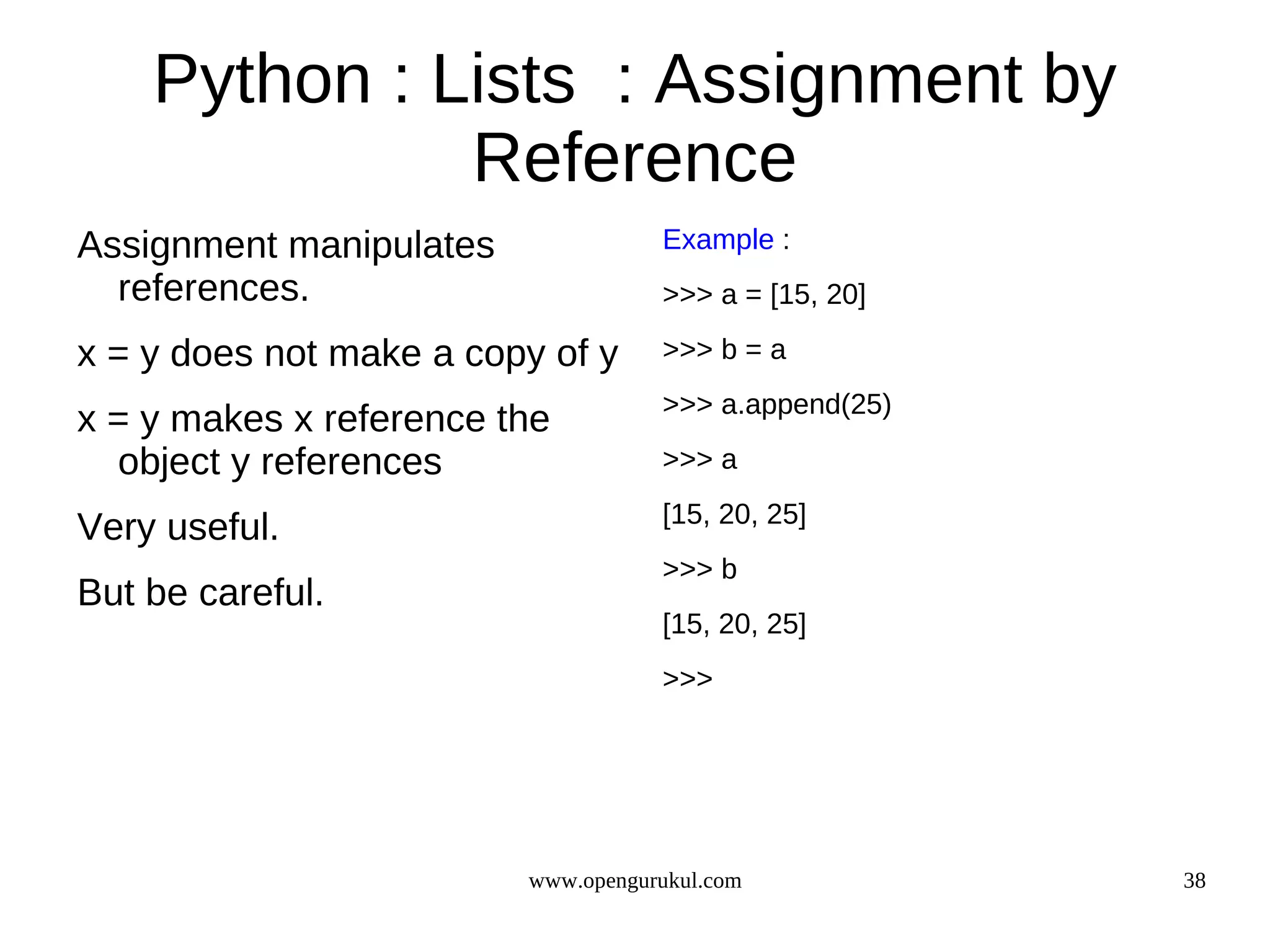 Python : Lists : Assignment by
              Reference
Assignment manipulates              Example :
  references.                       >>> a = [15, 20]

x = y does not make a copy of y     >>> b = a
                                    >>> a.append(25)
x = y makes x reference the
  object y references               >>> a
                                    [15, 20, 25]
Very useful.
                                    >>> b
But be careful.
                                    [15, 20, 25]
                                    >>>




                         www.opengurukul.com           38
 