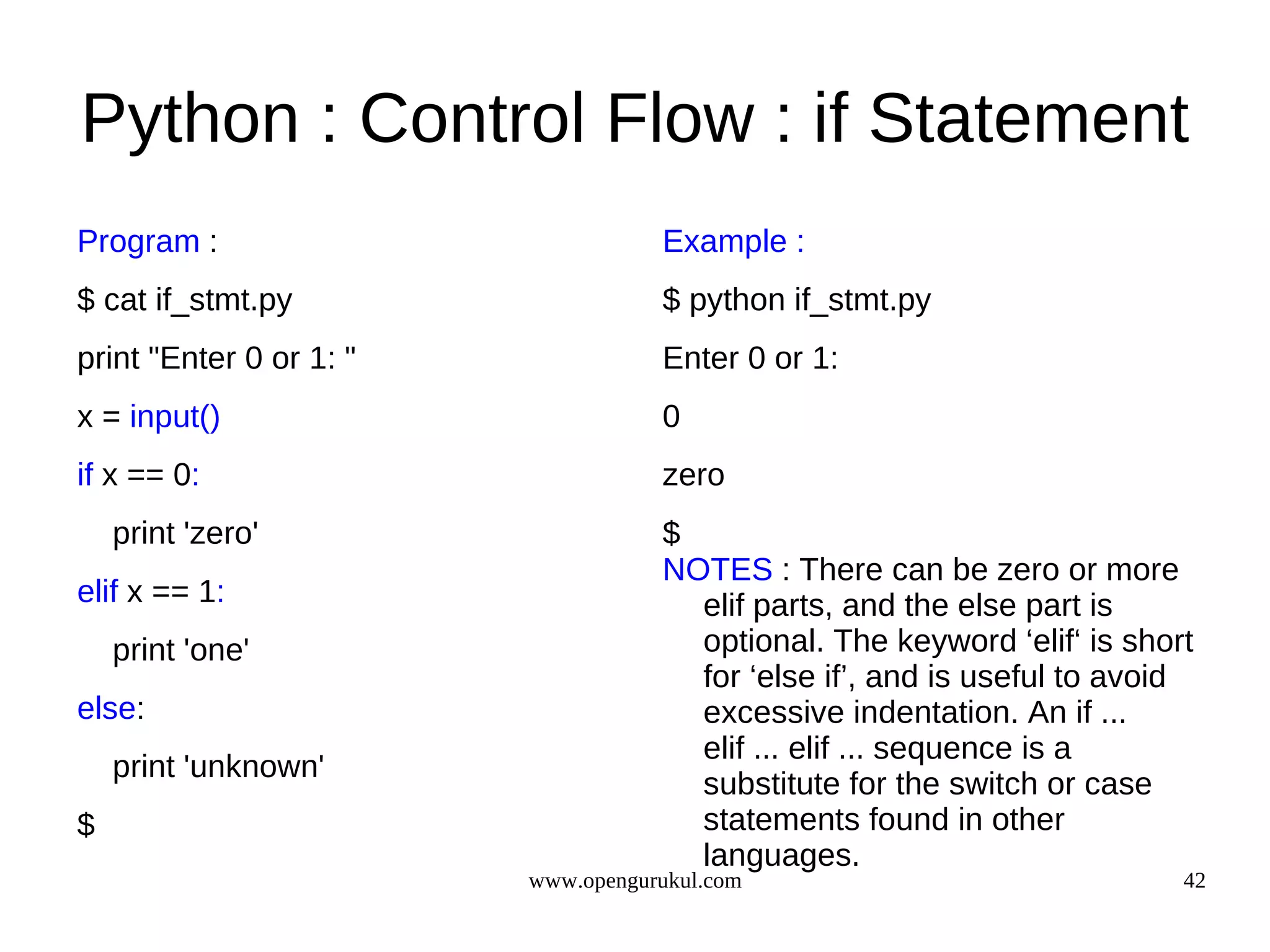 Python : Control Flow : if Statement
Program :                           Example :
$ cat if_stmt.py                    $ python if_stmt.py
print "Enter 0 or 1: "              Enter 0 or 1:
x = input()                         0
if x == 0:                          zero
    print 'zero'                    $
                                    NOTES : There can be zero or more
elif x == 1:                          elif parts, and the else part is
    print 'one'                       optional. The keyword ‘elif‘ is short
                                      for ‘else if’, and is useful to avoid
else:                                 excessive indentation. An if ...
                                      elif ... elif ... sequence is a
    print 'unknown'
                                      substitute for the switch or case
$                                     statements found in other
                                      languages.
                         www.opengurukul.com                              42
 