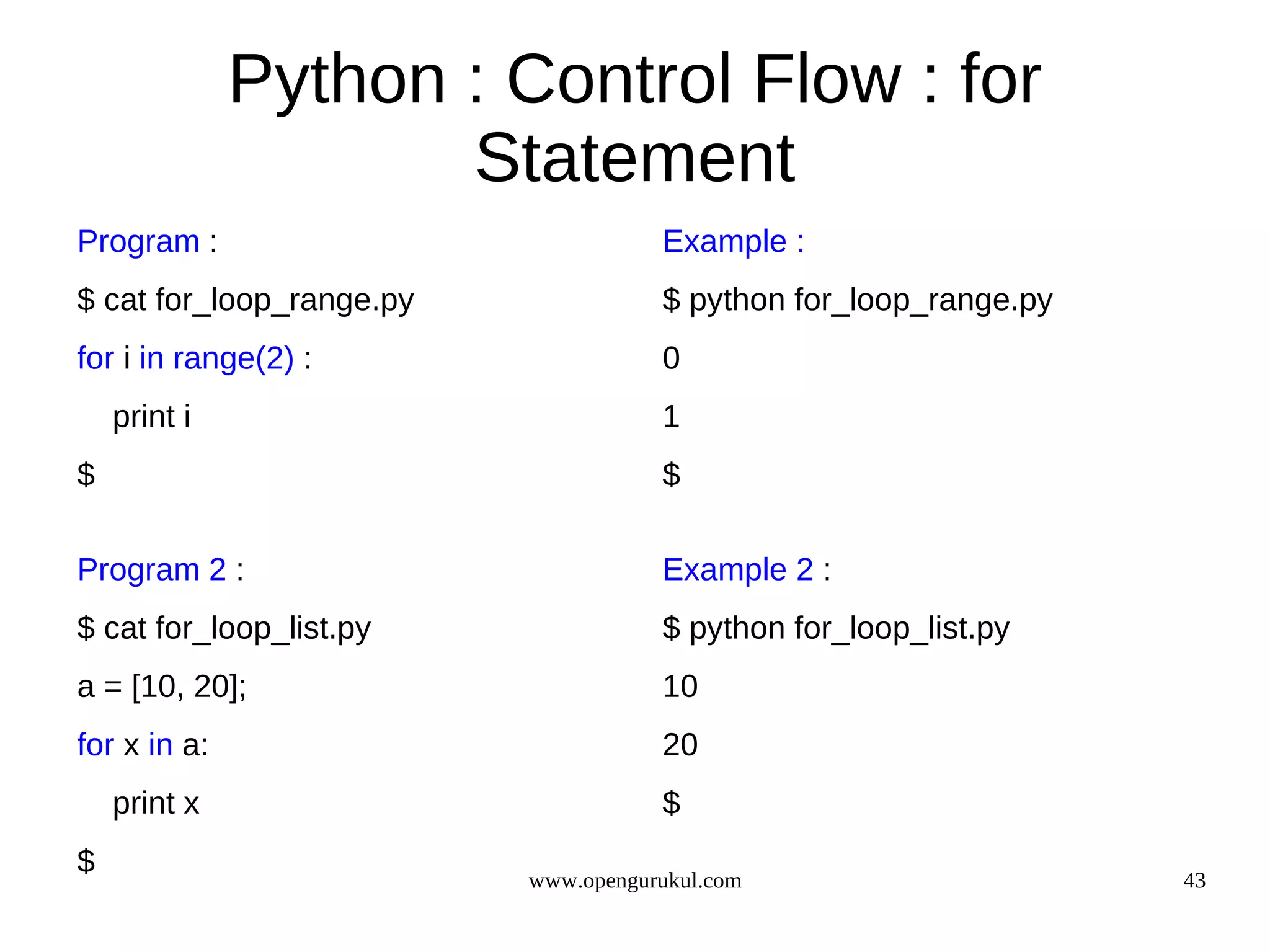 Python : Control Flow : for
                     Statement
Program :                            Example :
$ cat for_loop_range.py              $ python for_loop_range.py
for i in range(2) :                  0
    print i                          1
$                                    $

Program 2 :                          Example 2 :
$ cat for_loop_list.py               $ python for_loop_list.py
a = [10, 20];                        10
for x in a:                          20
    print x                          $
$                         www.opengurukul.com                     43
 