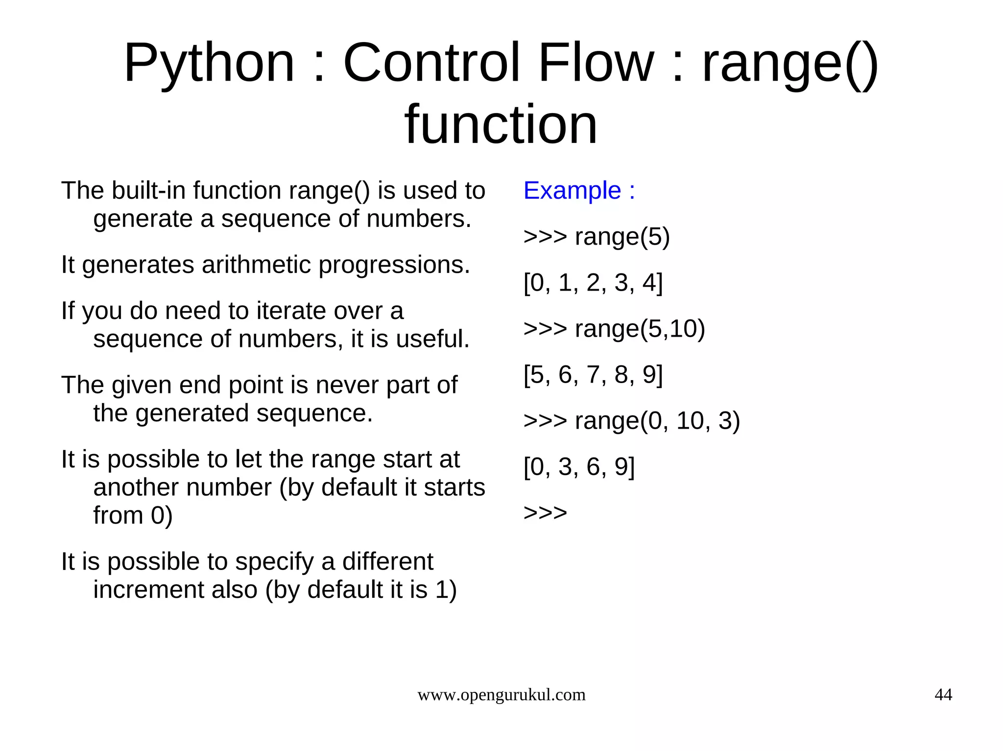 Python : Control Flow : range()
                 function
The built-in function range() is used to      Example :
  generate a sequence of numbers.
                                              >>> range(5)
It generates arithmetic progressions.
                                              [0, 1, 2, 3, 4]
If you do need to iterate over a
    sequence of numbers, it is useful.        >>> range(5,10)

The given end point is never part of          [5, 6, 7, 8, 9]
  the generated sequence.                     >>> range(0, 10, 3)
It is possible to let the range start at      [0, 3, 6, 9]
    another number (by default it starts
    from 0)                                   >>>
It is possible to specify a different
    increment also (by default it is 1)



                                   www.opengurukul.com              44
 