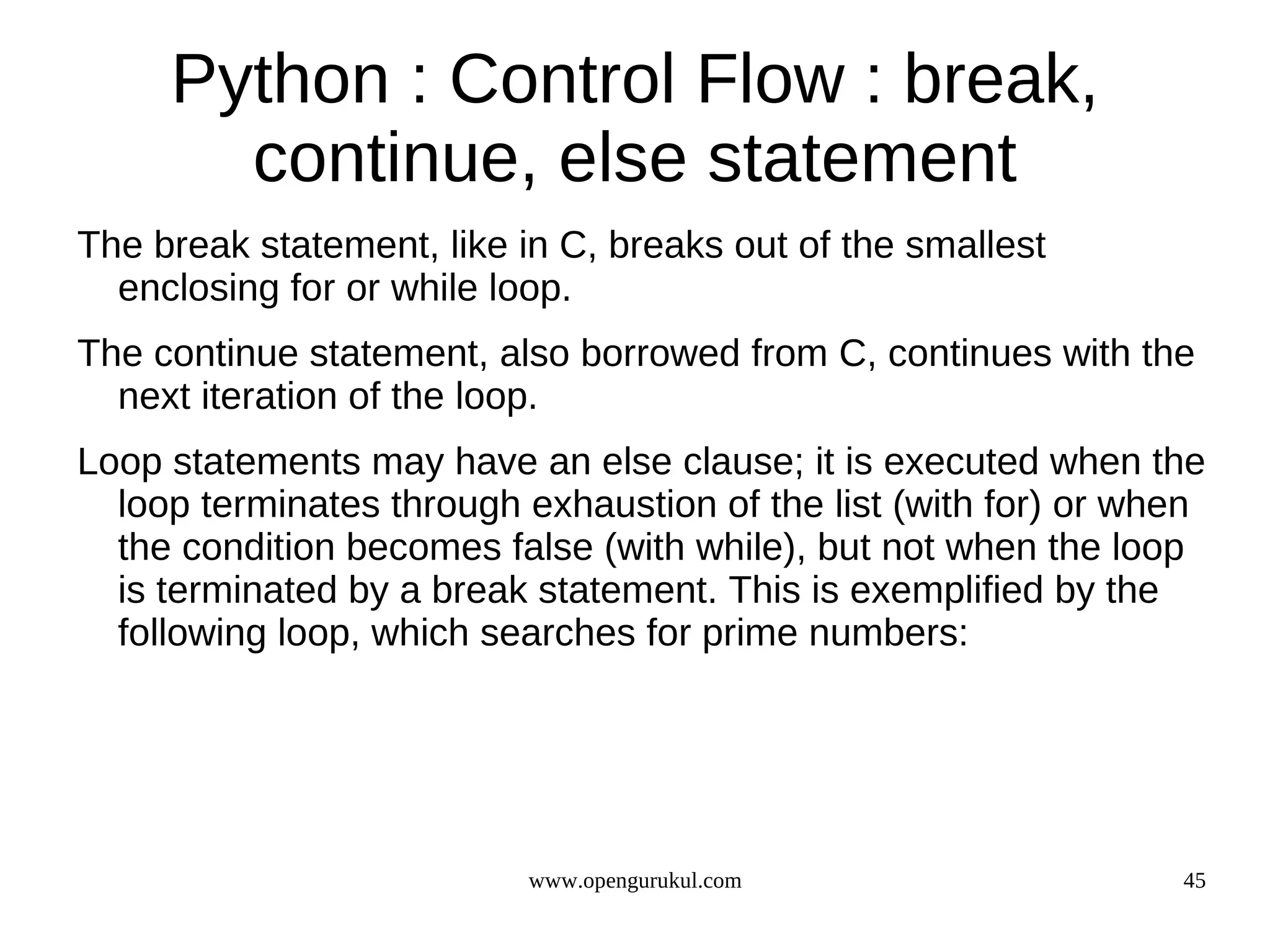 Python : Control Flow : break,
       continue, else statement
The break statement, like in C, breaks out of the smallest
  enclosing for or while loop.
The continue statement, also borrowed from C, continues with the
  next iteration of the loop.
Loop statements may have an else clause; it is executed when the
  loop terminates through exhaustion of the list (with for) or when
  the condition becomes false (with while), but not when the loop
  is terminated by a break statement. This is exemplified by the
  following loop, which searches for prime numbers:




                           www.opengurukul.com                   45
 
