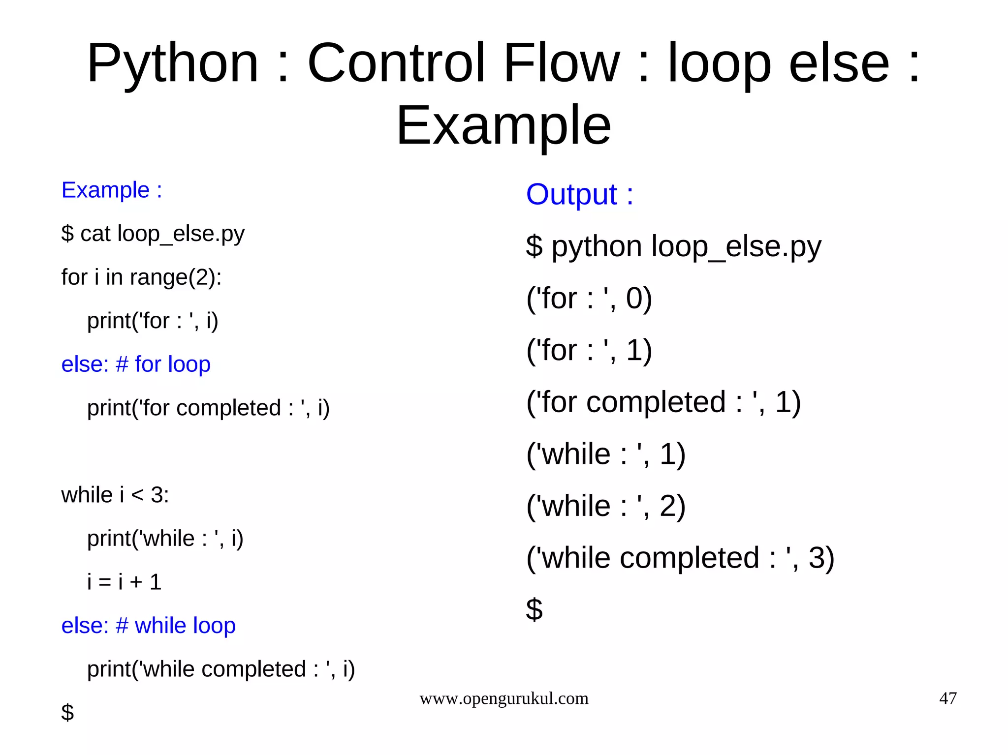 Python : Control Flow : loop else :
                Example
Example :                                       Output :
$ cat loop_else.py
                                                $ python loop_else.py
for i in range(2):
                                                ('for : ', 0)
    print('for : ', i)
else: # for loop
                                                ('for : ', 1)
    print('for completed : ', i)                ('for completed : ', 1)
                                                ('while : ', 1)
while i < 3:
                                                ('while : ', 2)
    print('while : ', i)
                                                ('while completed : ', 3)
    i=i+1
else: # while loop
                                                $
    print('while completed : ', i)
                                     www.opengurukul.com                    47
$
 