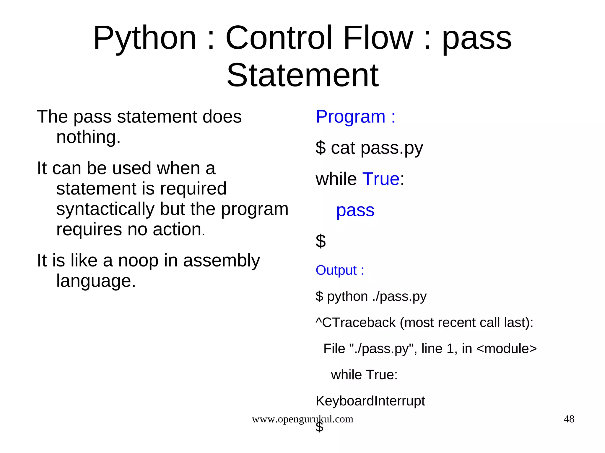 Python : Control Flow : pass
                Statement
The pass statement does               Program :
  nothing.
                                      $ cat pass.py
It can be used when a
                                      while True:
   statement is required
   syntactically but the program            pass
   requires no action.
                                      $
It is like a noop in assembly         Output :
    language.
                                      $ python ./pass.py
                                      ^CTraceback (most recent call last):
                                          File "./pass.py", line 1, in <module>
                                           while True:
                                      KeyboardInterrupt
                           www.opengurukul.com                                    48
                                      $
 