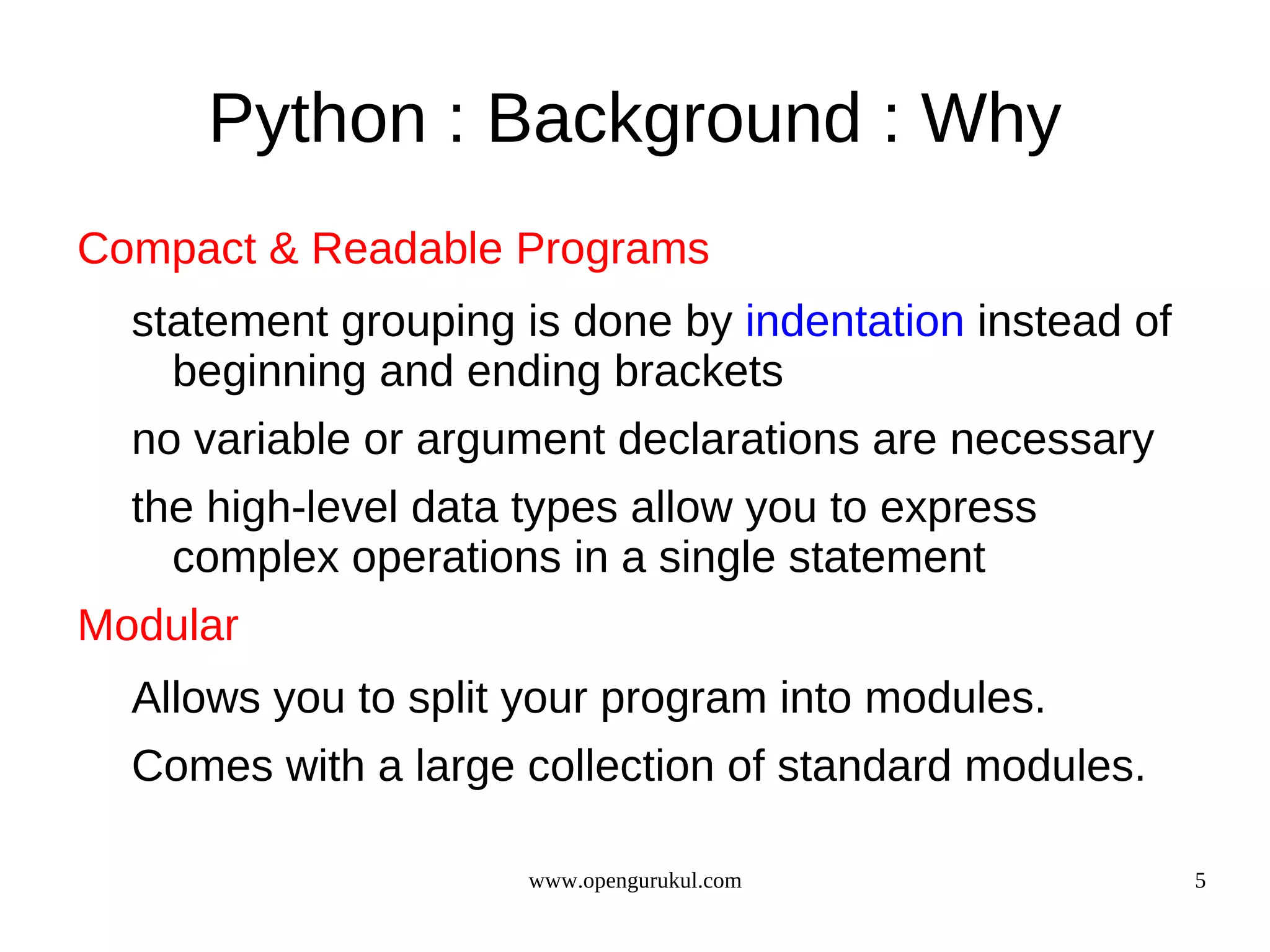 Python : Background : Why
Compact & Readable Programs
  statement grouping is done by indentation instead of
    beginning and ending brackets
  no variable or argument declarations are necessary
  the high-level data types allow you to express
    complex operations in a single statement
Modular
  Allows you to split your program into modules.
  Comes with a large collection of standard modules.

                      www.opengurukul.com                5
 
