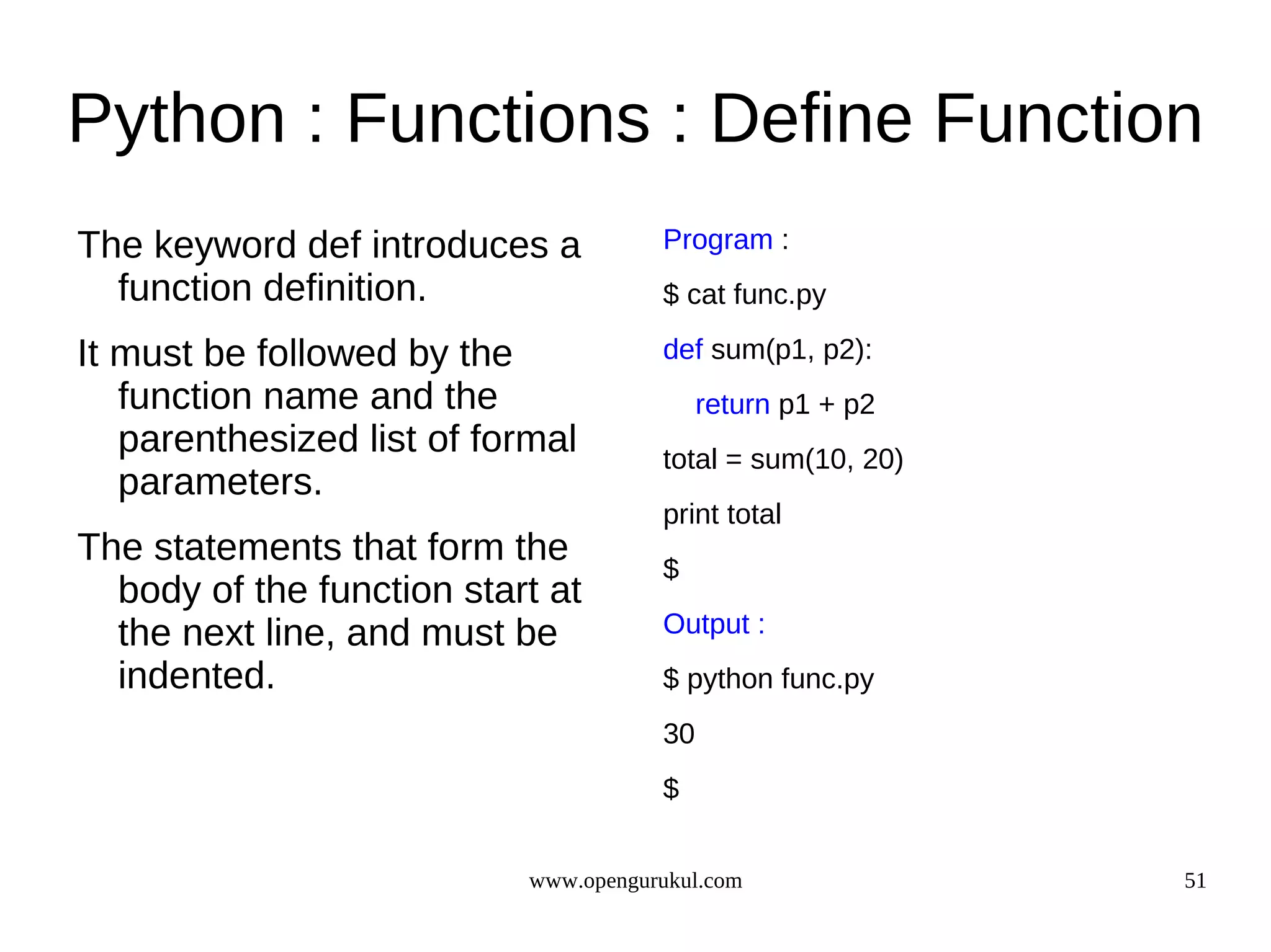 Python : Functions : Define Function
The keyword def introduces a           Program :
  function definition.                 $ cat func.py

It must be followed by the             def sum(p1, p2):
   function name and the                    return p1 + p2
   parenthesized list of formal        total = sum(10, 20)
   parameters.
                                       print total
The statements that form the           $
  body of the function start at
  the next line, and must be           Output :
  indented.                            $ python func.py
                                       30
                                       $


                            www.opengurukul.com              51
 