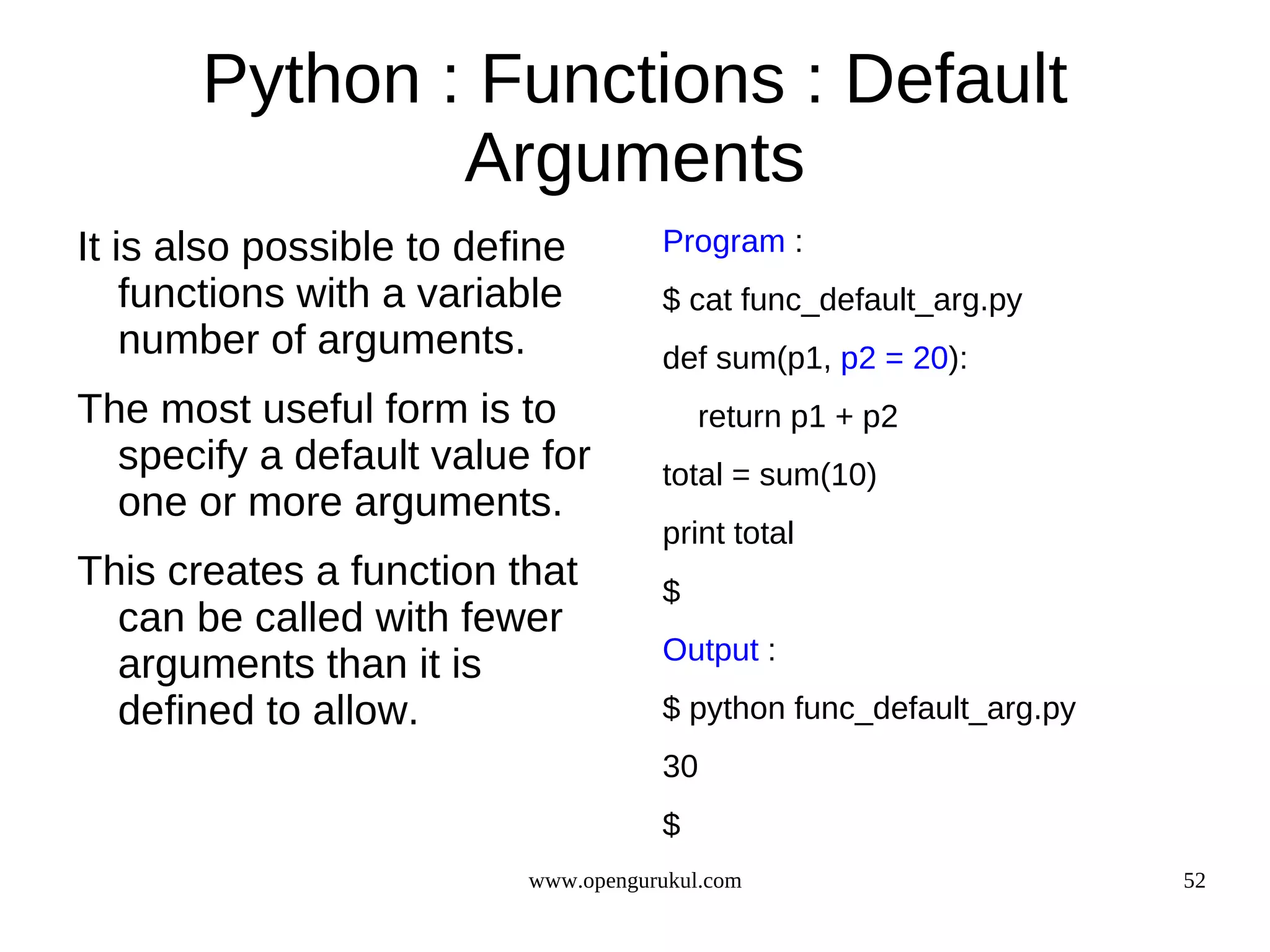 Python : Functions : Default
               Arguments
It is also possible to define        Program :
    functions with a variable        $ cat func_default_arg.py
    number of arguments.             def sum(p1, p2 = 20):
The most useful form is to               return p1 + p2
  specify a default value for        total = sum(10)
  one or more arguments.
                                     print total
This creates a function that         $
  can be called with fewer
                                     Output :
  arguments than it is
  defined to allow.                  $ python func_default_arg.py
                                     30
                                     $
                          www.opengurukul.com                       52
 