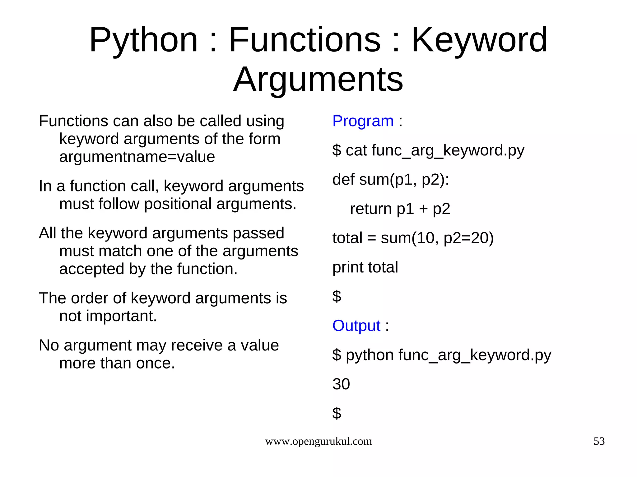 Python : Functions : Keyword
               Arguments
Functions can also be called using        Program :
  keyword arguments of the form
  argumentname=value                      $ cat func_arg_keyword.py

In a function call, keyword arguments     def sum(p1, p2):
   must follow positional arguments.          return p1 + p2
All the keyword arguments passed          total = sum(10, p2=20)
    must match one of the arguments
    accepted by the function.             print total
The order of keyword arguments is         $
  not important.
                                          Output :
No argument may receive a value
                                          $ python func_arg_keyword.py
  more than once.
                                          30
                                          $
                               www.opengurukul.com                       53
 