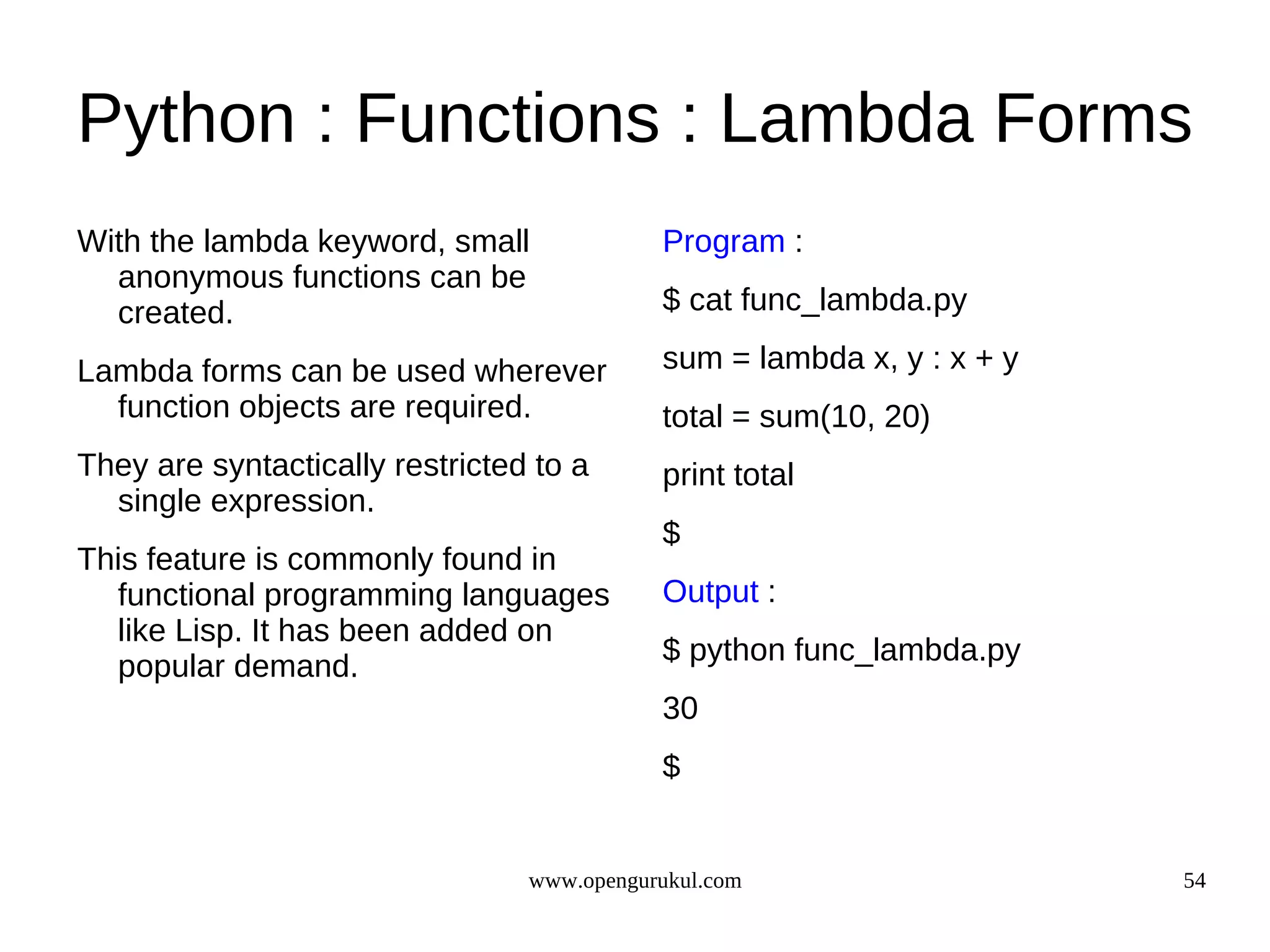 Python : Functions : Lambda Forms
With the lambda keyword, small              Program :
  anonymous functions can be
  created.                                  $ cat func_lambda.py

Lambda forms can be used wherever           sum = lambda x, y : x + y
  function objects are required.            total = sum(10, 20)
They are syntactically restricted to a      print total
  single expression.
                                            $
This feature is commonly found in
  functional programming languages          Output :
  like Lisp. It has been added on
                                            $ python func_lambda.py
  popular demand.
                                            30
                                            $


                                 www.opengurukul.com                    54
 