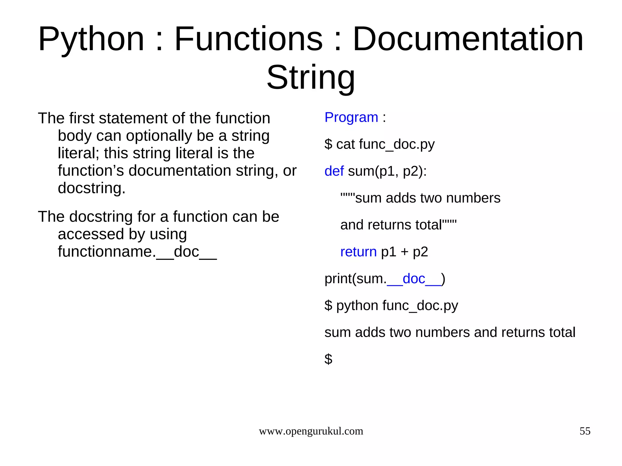 Python : Functions : Documentation
               String
The first statement of the function        Program :
  body can optionally be a string
                                           $ cat func_doc.py
  literal; this string literal is the
  function’s documentation string, or      def sum(p1, p2):
  docstring.
                                               """sum adds two numbers
The docstring for a function can be            and returns total"""
  accessed by using
  functionname.__doc__                         return p1 + p2
                                           print(sum.__doc__)
                                           $ python func_doc.py
                                           sum adds two numbers and returns total
                                           $




                                www.opengurukul.com                                 55
 