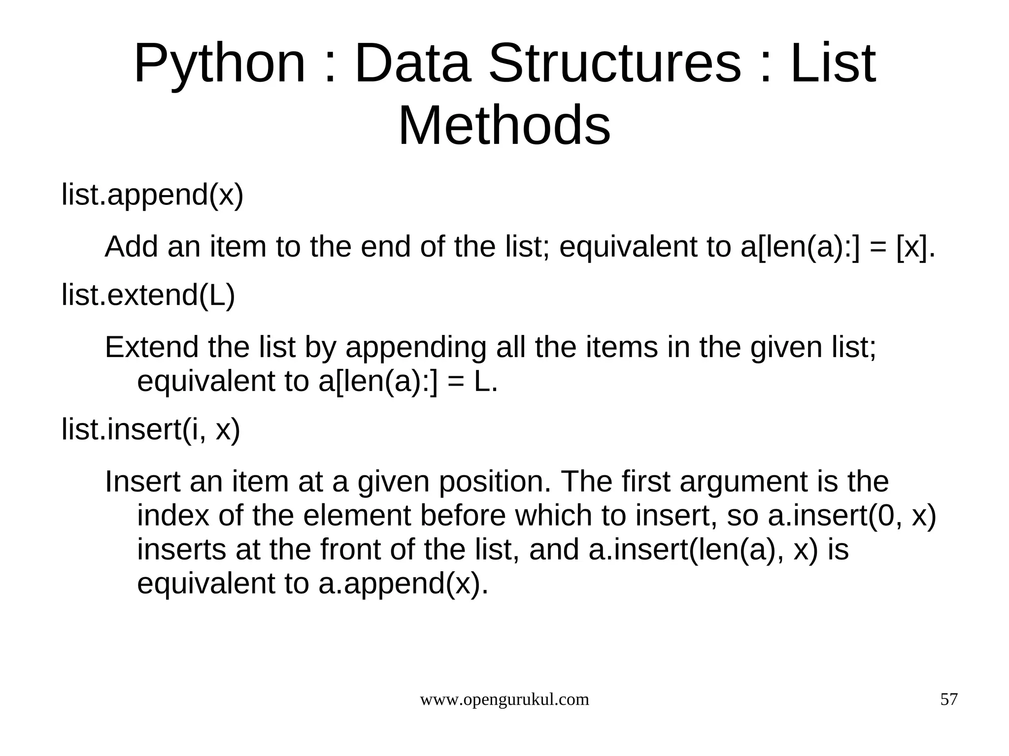 Python : Data Structures : List
                Methods
list.append(x)
    Add an item to the end of the list; equivalent to a[len(a):] = [x].
list.extend(L)
    Extend the list by appending all the items in the given list;
      equivalent to a[len(a):] = L.
list.insert(i, x)
    Insert an item at a given position. The first argument is the
      index of the element before which to insert, so a.insert(0, x)
      inserts at the front of the list, and a.insert(len(a), x) is
      equivalent to a.append(x).


                             www.opengurukul.com                          57
 