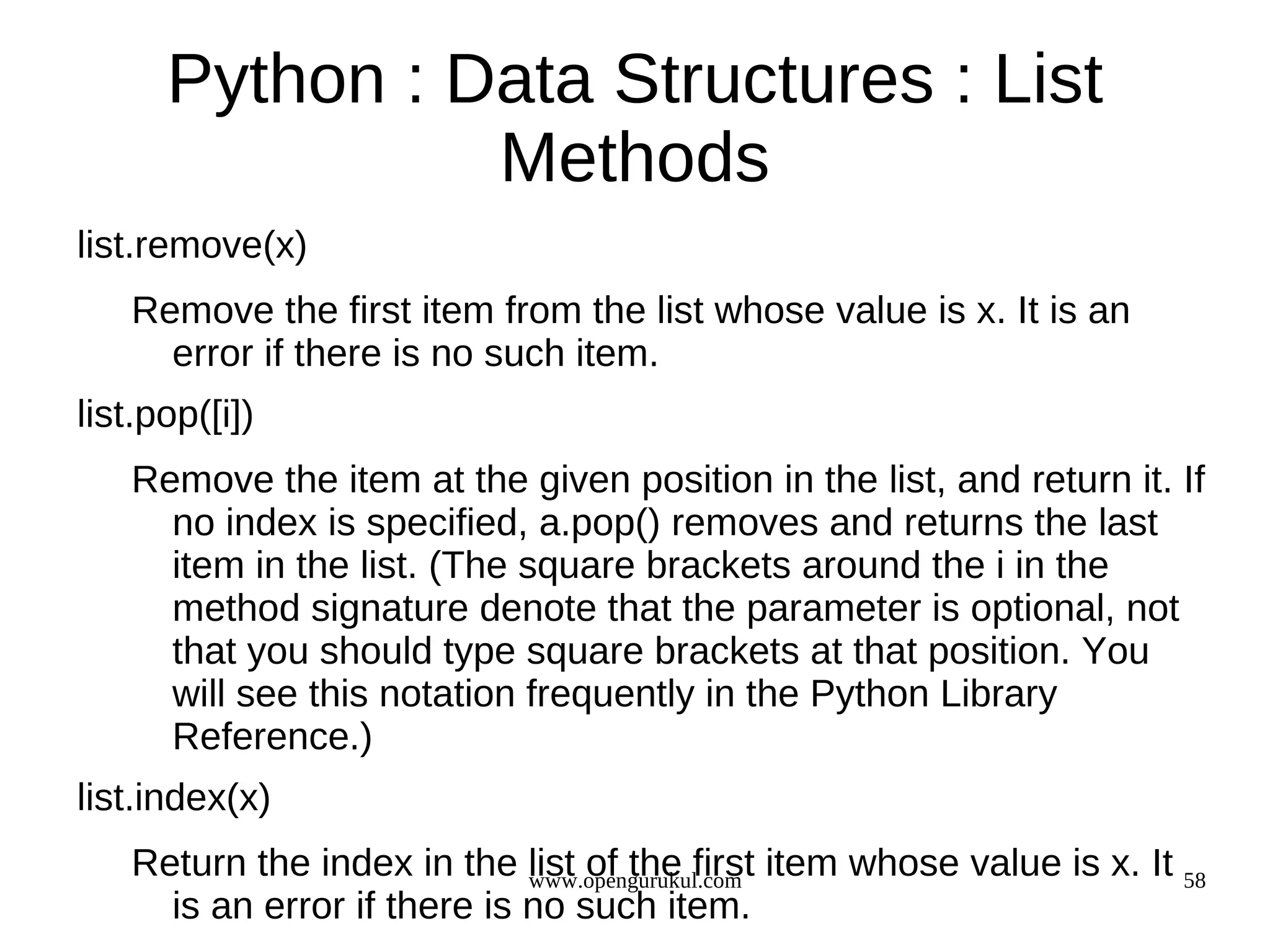 Python : Data Structures : List
                Methods
list.remove(x)
   Remove the first item from the list whose value is x. It is an
     error if there is no such item.
list.pop([i])
   Remove the item at the given position in the list, and return it. If
     no index is specified, a.pop() removes and returns the last
     item in the list. (The square brackets around the i in the
     method signature denote that the parameter is optional, not
     that you should type square brackets at that position. You
     will see this notation frequently in the Python Library
     Reference.)
list.index(x)
   Return the index in the list of the first item whose value is x. It 58
                             www.opengurukul.com
     is an error if there is no such item.
 