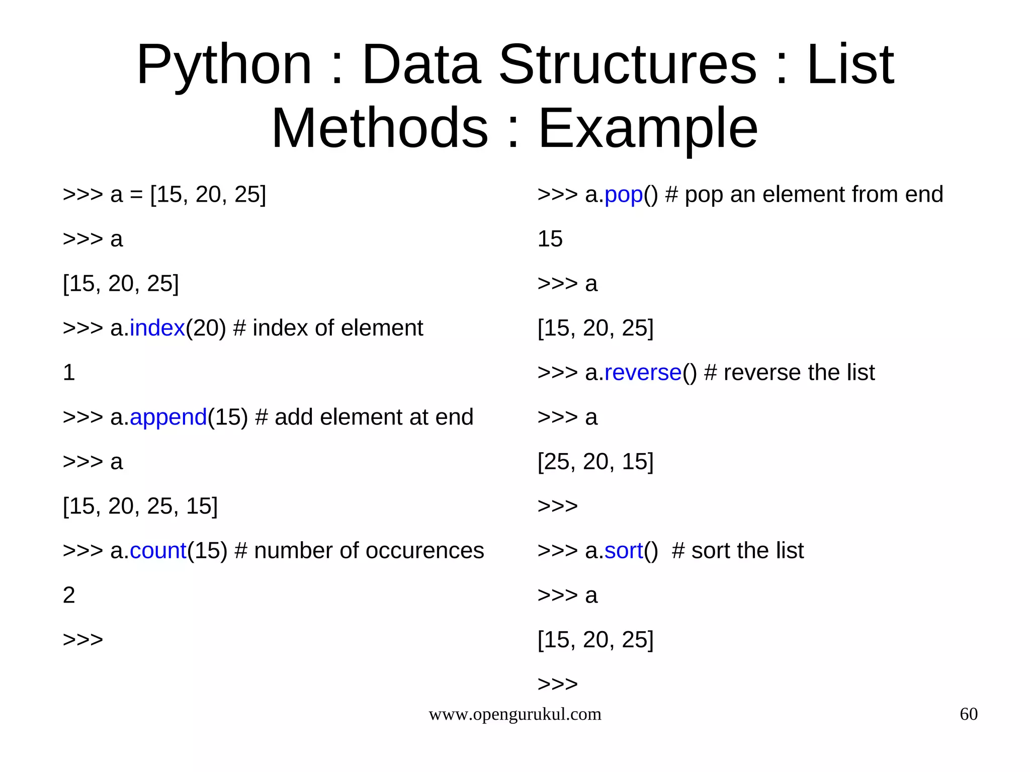 Python : Data Structures : List
             Methods : Example
>>> a = [15, 20, 25]                            >>> a.pop() # pop an element from end
>>> a                                           15
[15, 20, 25]                                    >>> a
>>> a.index(20) # index of element              [15, 20, 25]
1                                               >>> a.reverse() # reverse the list
>>> a.append(15) # add element at end           >>> a
>>> a                                           [25, 20, 15]
[15, 20, 25, 15]                                >>>
>>> a.count(15) # number of occurences          >>> a.sort() # sort the list
2                                               >>> a
>>>                                             [15, 20, 25]
                                                >>>
                                     www.opengurukul.com                                60
 