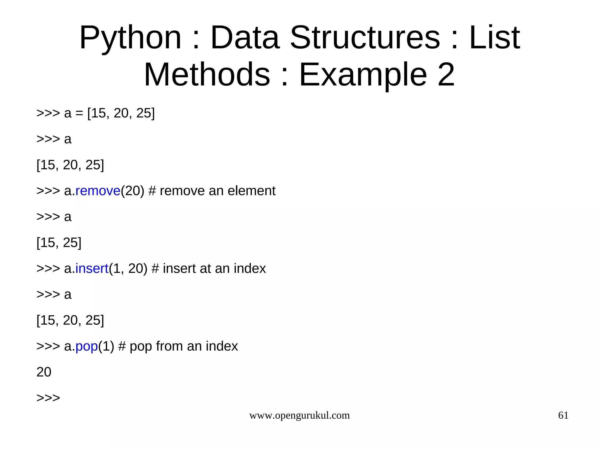 Python : Data Structures : List
            Methods : Example 2
>>> a = [15, 20, 25]
>>> a
[15, 20, 25]
>>> a.remove(20) # remove an element
>>> a
[15, 25]
>>> a.insert(1, 20) # insert at an index
>>> a
[15, 20, 25]
>>> a.pop(1) # pop from an index
20
>>>
                                     www.opengurukul.com   61
 