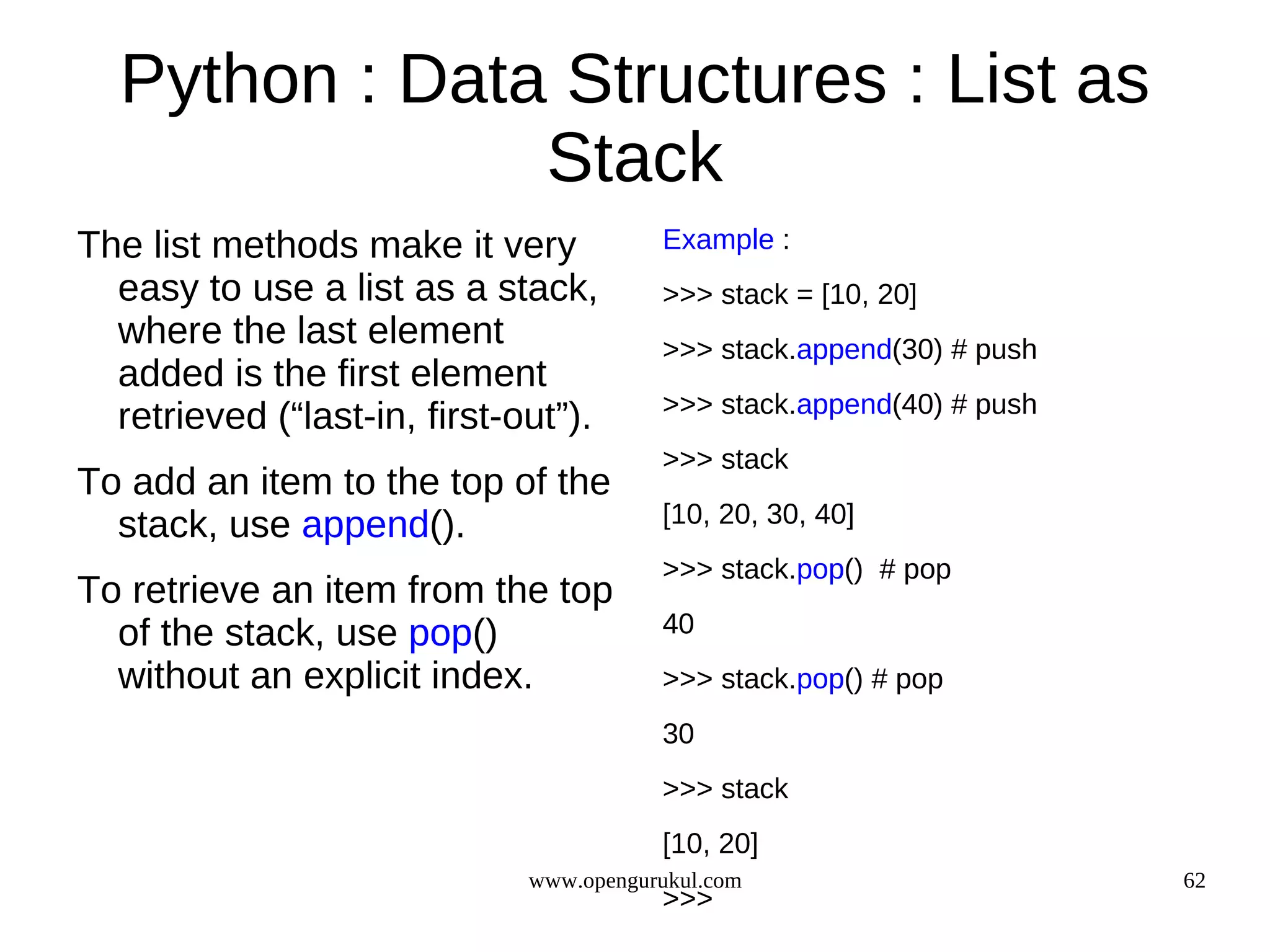 Python : Data Structures : List as
               Stack
The list methods make it very            Example :
  easy to use a list as a stack,         >>> stack = [10, 20]
  where the last element                 >>> stack.append(30) # push
  added is the first element
                                         >>> stack.append(40) # push
  retrieved (“last-in, first-out”).
                                         >>> stack
To add an item to the top of the
  stack, use append().                   [10, 20, 30, 40]
                                         >>> stack.pop() # pop
To retrieve an item from the top
  of the stack, use pop()                40
  without an explicit index.             >>> stack.pop() # pop
                                         30
                                         >>> stack
                                         [10, 20]
                              www.opengurukul.com                      62
                                         >>>
 