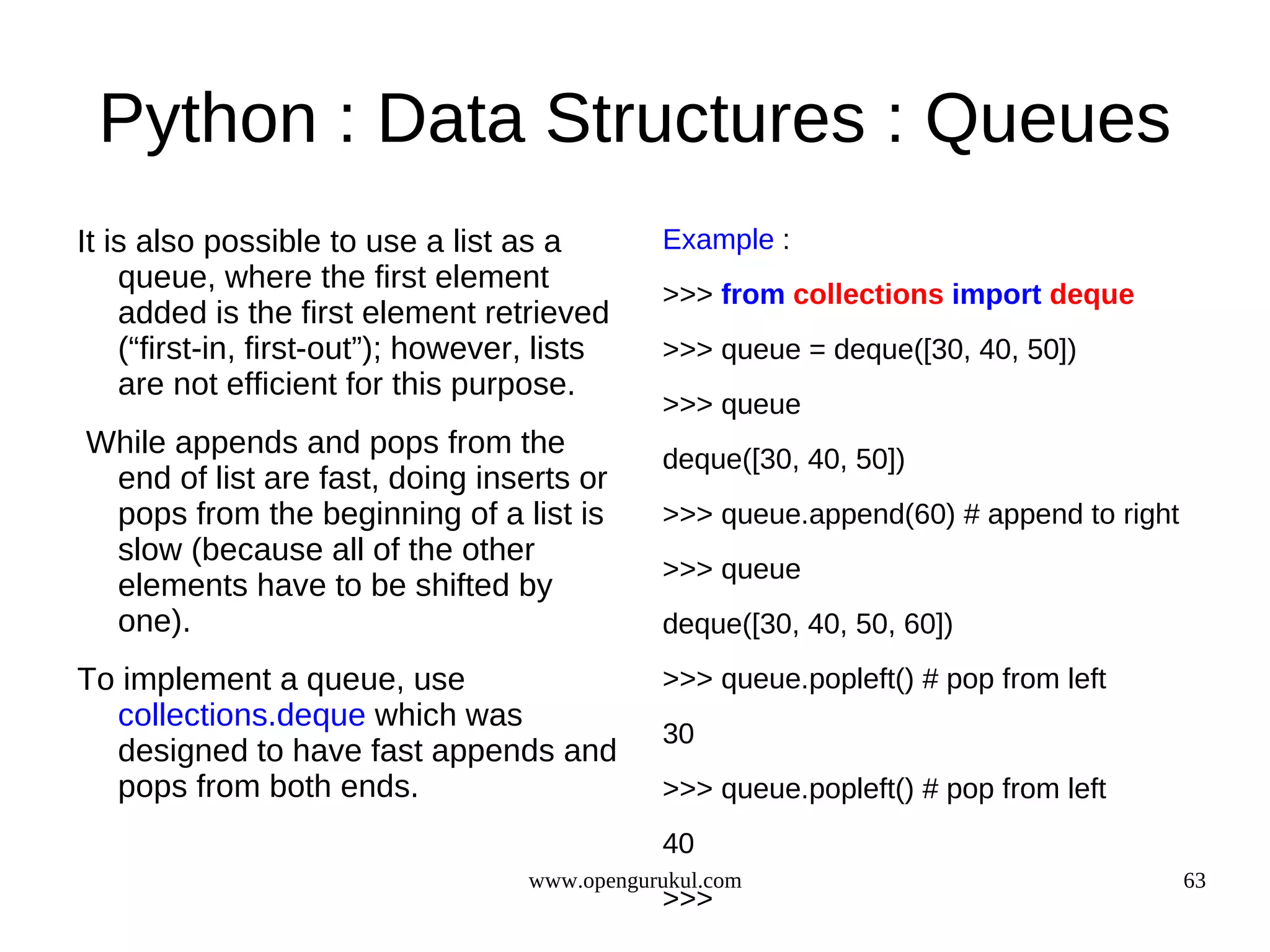 Python : Data Structures : Queues
It is also possible to use a list as a         Example :
    queue, where the first element
                                               >>> from collections import deque
    added is the first element retrieved
    (“first-in, first-out”); however, lists    >>> queue = deque([30, 40, 50])
    are not efficient for this purpose.
                                               >>> queue
While appends and pops from the                deque([30, 40, 50])
 end of list are fast, doing inserts or
 pops from the beginning of a list is          >>> queue.append(60) # append to right
 slow (because all of the other
                                               >>> queue
 elements have to be shifted by
 one).                                         deque([30, 40, 50, 60])
To implement a queue, use                      >>> queue.popleft() # pop from left
  collections.deque which was
                                               30
  designed to have fast appends and
  pops from both ends.                         >>> queue.popleft() # pop from left
                                               40
                                    www.opengurukul.com                                 63
                                               >>>
 