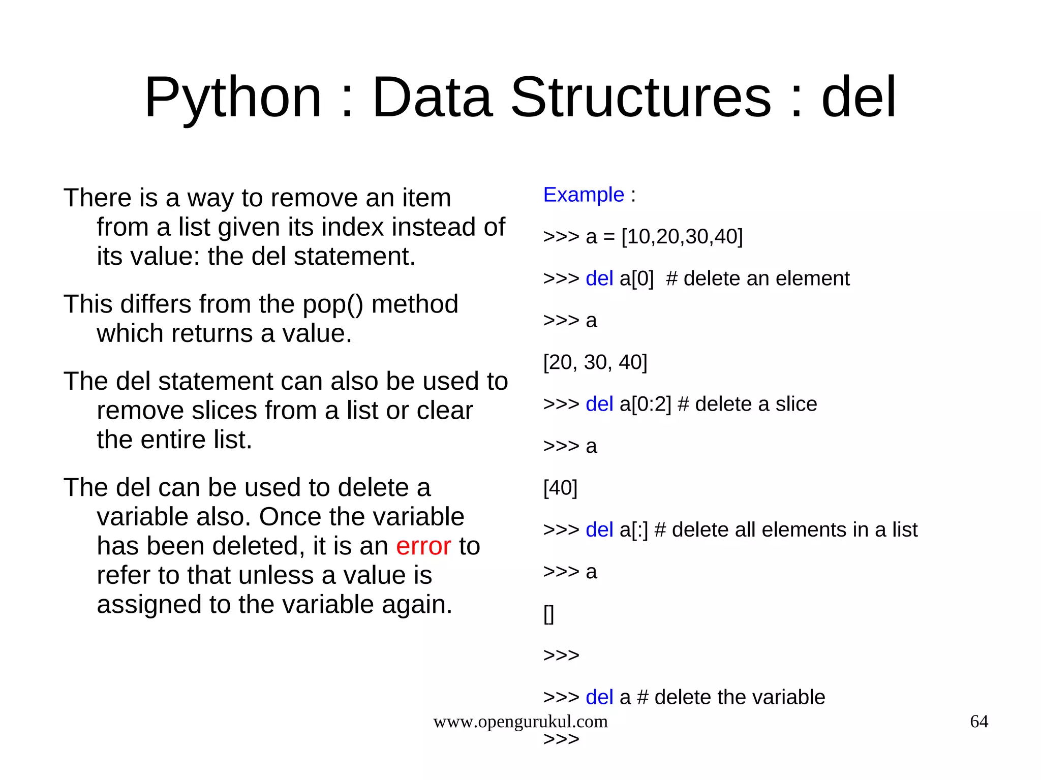 Python : Data Structures : del
There is a way to remove an item            Example :
  from a list given its index instead of    >>> a = [10,20,30,40]
  its value: the del statement.
                                            >>> del a[0] # delete an element
This differs from the pop() method
                                            >>> a
  which returns a value.
                                            [20, 30, 40]
The del statement can also be used to
  remove slices from a list or clear        >>> del a[0:2] # delete a slice
  the entire list.                          >>> a

The del can be used to delete a             [40]
  variable also. Once the variable          >>> del a[:] # delete all elements in a list
  has been deleted, it is an error to
  refer to that unless a value is           >>> a
  assigned to the variable again.           []
                                            >>>

                                            >>> del a # delete the variable
                                 www.opengurukul.com                                       64
                                            >>>
 