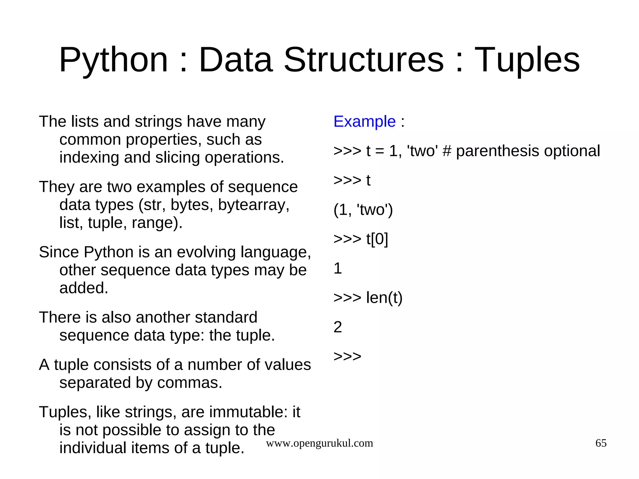 Python : Data Structures : Tuples
The lists and strings have many             Example :
  common properties, such as
  indexing and slicing operations.          >>> t = 1, 'two' # parenthesis optional

They are two examples of sequence           >>> t
  data types (str, bytes, bytearray,        (1, 'two')
  list, tuple, range).
                                            >>> t[0]
Since Python is an evolving language,
   other sequence data types may be         1
   added.
                                            >>> len(t)
There is also another standard
                                            2
  sequence data type: the tuple.
                                            >>>
A tuple consists of a number of values
   separated by commas.
Tuples, like strings, are immutable: it
  is not possible to assign to the
  individual items of a tuple. www.opengurukul.com                                65
 