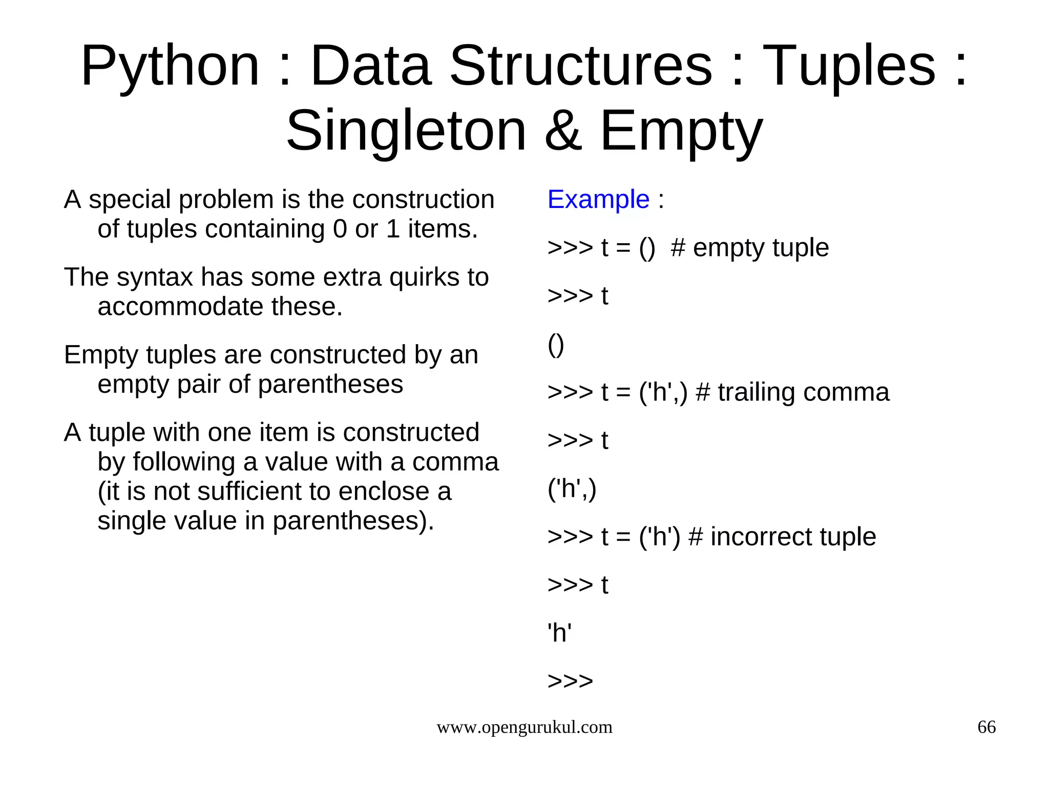 Python : Data Structures : Tuples :
        Singleton & Empty
A special problem is the construction     Example :
   of tuples containing 0 or 1 items.
                                          >>> t = () # empty tuple
The syntax has some extra quirks to
  accommodate these.                      >>> t

Empty tuples are constructed by an        ()
  empty pair of parentheses               >>> t = ('h',) # trailing comma
A tuple with one item is constructed      >>> t
   by following a value with a comma
   (it is not sufficient to enclose a     ('h',)
   single value in parentheses).
                                          >>> t = ('h') # incorrect tuple
                                          >>> t
                                          'h'
                                          >>>
                               www.opengurukul.com                          66
 