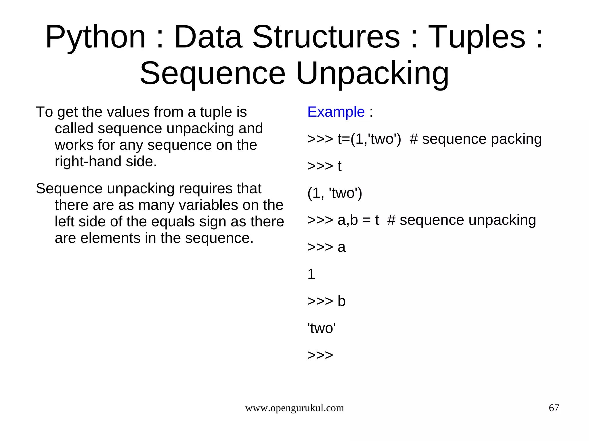 Python : Data Structures : Tuples :
       Sequence Unpacking
To get the values from a tuple is          Example :
  called sequence unpacking and
  works for any sequence on the            >>> t=(1,'two') # sequence packing
  right-hand side.                         >>> t
Sequence unpacking requires that           (1, 'two')
  there are as many variables on the
  left side of the equals sign as there    >>> a,b = t # sequence unpacking
  are elements in the sequence.
                                           >>> a
                                           1
                                           >>> b
                                           'two'
                                           >>>


                                www.opengurukul.com                             67
 