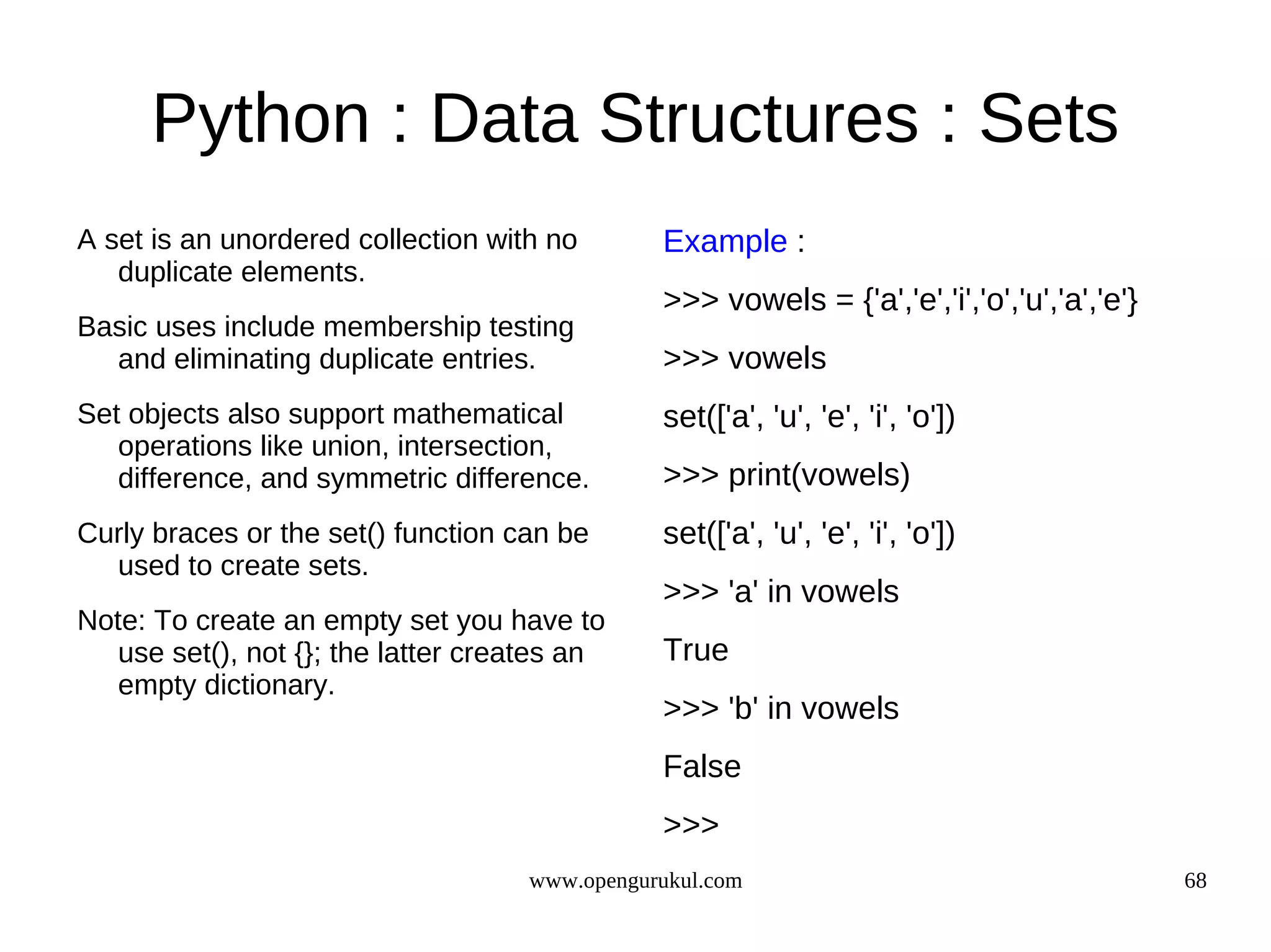 Python : Data Structures : Sets
A set is an unordered collection with no       Example :
   duplicate elements.
                                               >>> vowels = {'a','e','i','o','u','a','e'}
Basic uses include membership testing
  and eliminating duplicate entries.           >>> vowels
Set objects also support mathematical          set(['a', 'u', 'e', 'i', 'o'])
   operations like union, intersection,
   difference, and symmetric difference.       >>> print(vowels)
Curly braces or the set() function can be      set(['a', 'u', 'e', 'i', 'o'])
  used to create sets.
                                               >>> 'a' in vowels
Note: To create an empty set you have to
   use set(), not {}; the latter creates an    True
   empty dictionary.
                                               >>> 'b' in vowels
                                               False
                                               >>>
                                    www.opengurukul.com                                     68
 