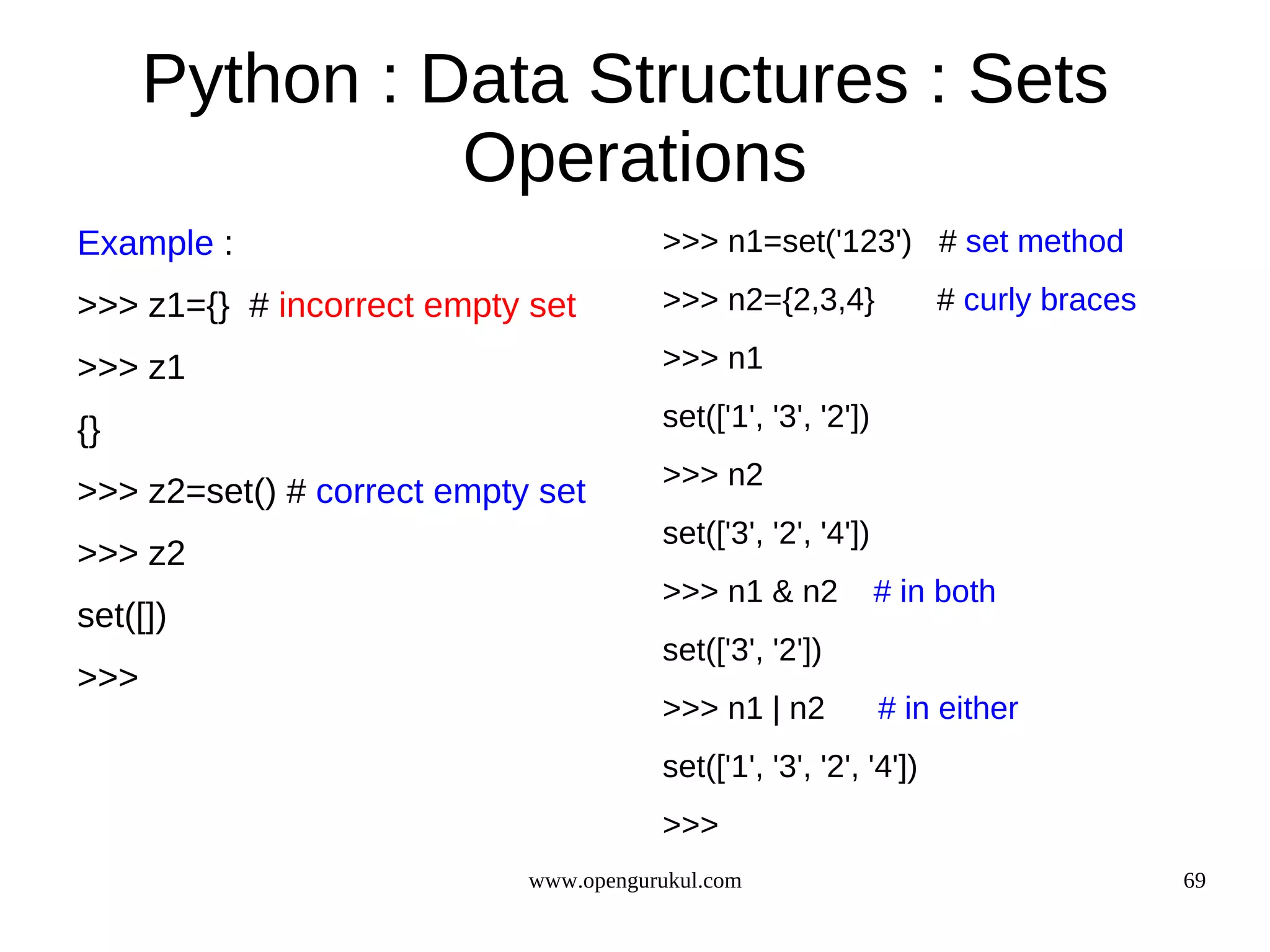 Python : Data Structures : Sets
                Operations
Example :                              >>> n1=set('123') # set method

>>> z1={} # incorrect empty set        >>> n2={2,3,4}              # curly braces

>>> z1                                 >>> n1

{}                                     set(['1', '3', '2'])
                                       >>> n2
>>> z2=set() # correct empty set
                                       set(['3', '2', '4'])
>>> z2
                                       >>> n1 & n2            # in both
set([])
                                       set(['3', '2'])
>>>
                                       >>> n1 | n2            # in either
                                       set(['1', '3', '2', '4'])
                                       >>>
                            www.opengurukul.com                                     69
 