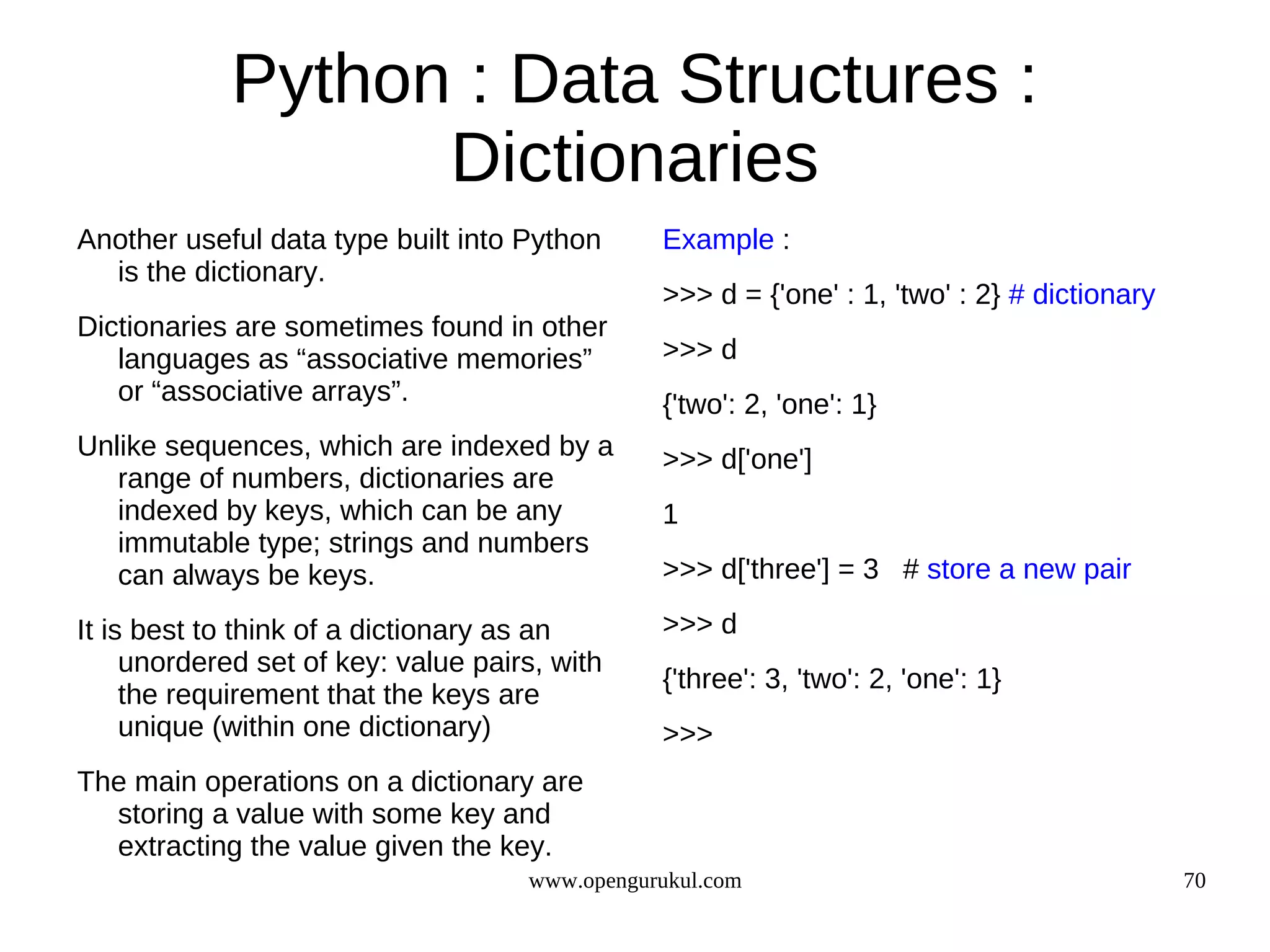 Python : Data Structures :
                  Dictionaries
Another useful data type built into Python      Example :
  is the dictionary.
                                                >>> d = {'one' : 1, 'two' : 2} # dictionary
Dictionaries are sometimes found in other
   languages as “associative memories”          >>> d
   or “associative arrays”.                     {'two': 2, 'one': 1}
Unlike sequences, which are indexed by a        >>> d['one']
   range of numbers, dictionaries are
   indexed by keys, which can be any            1
   immutable type; strings and numbers
   can always be keys.                          >>> d['three'] = 3 # store a new pair

It is best to think of a dictionary as an       >>> d
     unordered set of key: value pairs, with
                                                {'three': 3, 'two': 2, 'one': 1}
     the requirement that the keys are
     unique (within one dictionary)             >>>
The main operations on a dictionary are
  storing a value with some key and
  extracting the value given the key.
                                     www.opengurukul.com                                      70
 