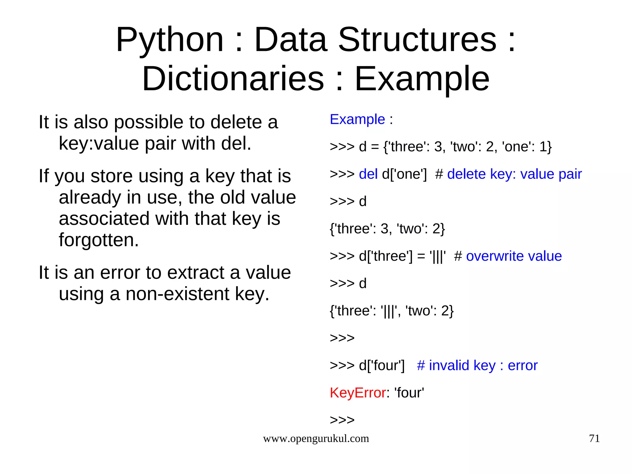 Python : Data Structures :
           Dictionaries : Example
It is also possible to delete a         Example :
    key:value pair with del.            >>> d = {'three': 3, 'two': 2, 'one': 1}

If you store using a key that is        >>> del d['one'] # delete key: value pair
   already in use, the old value        >>> d
   associated with that key is          {'three': 3, 'two': 2}
   forgotten.
                                        >>> d['three'] = '|||' # overwrite value
It is an error to extract a value       >>> d
    using a non-existent key.
                                        {'three': '|||', 'two': 2}
                                        >>>
                                        >>> d['four'] # invalid key : error
                                        KeyError: 'four'
                                        >>>
                             www.opengurukul.com                                    71
 