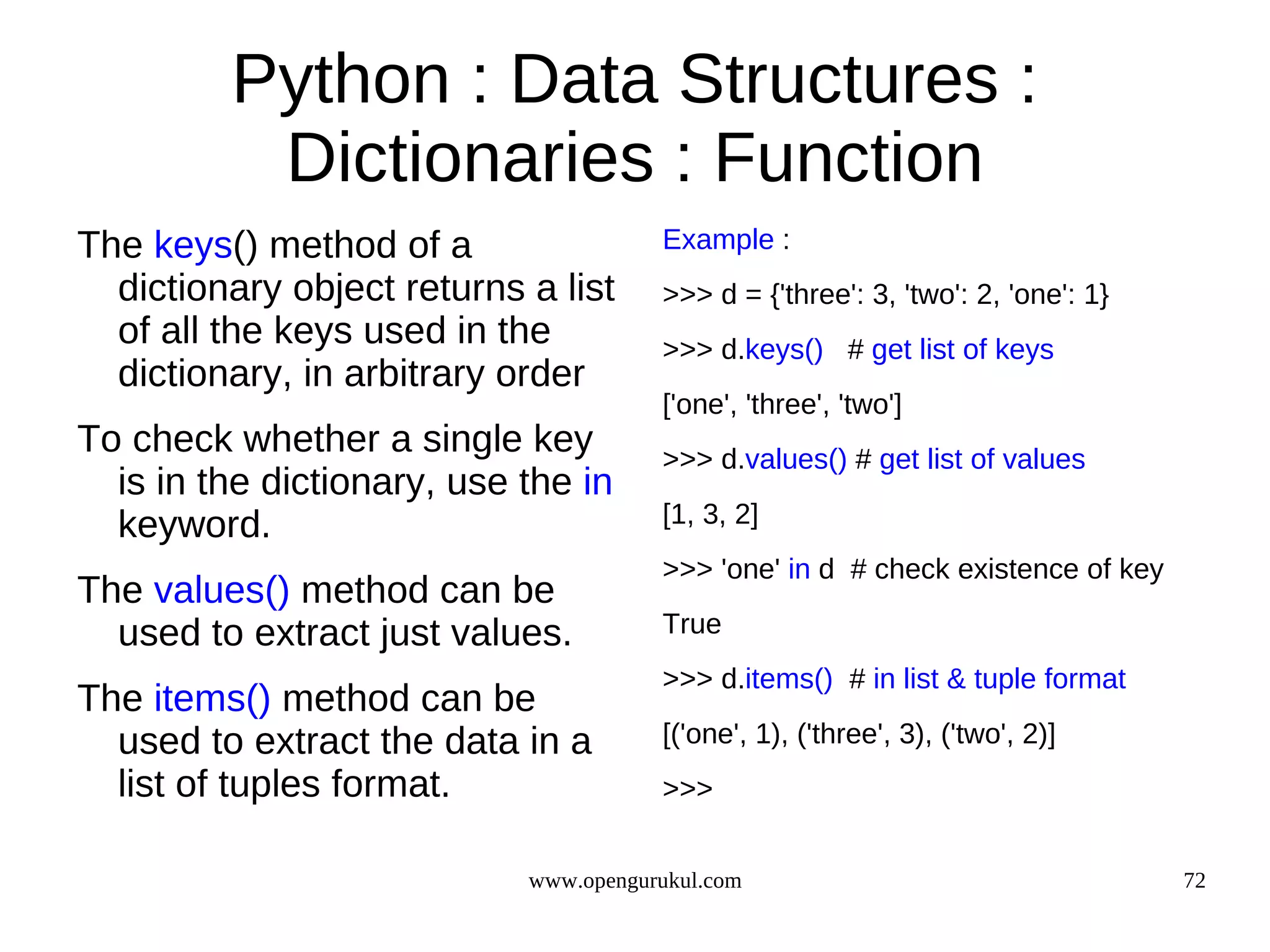Python : Data Structures :
          Dictionaries : Function
The keys() method of a                 Example :
  dictionary object returns a list     >>> d = {'three': 3, 'two': 2, 'one': 1}
  of all the keys used in the          >>> d.keys() # get list of keys
  dictionary, in arbitrary order
                                       ['one', 'three', 'two']
To check whether a single key          >>> d.values() # get list of values
  is in the dictionary, use the in
  keyword.                             [1, 3, 2]
                                       >>> 'one' in d # check existence of key
The values() method can be
  used to extract just values.         True
                                       >>> d.items() # in list & tuple format
The items() method can be
  used to extract the data in a        [('one', 1), ('three', 3), ('two', 2)]
  list of tuples format.               >>>


                            www.opengurukul.com                                   72
 