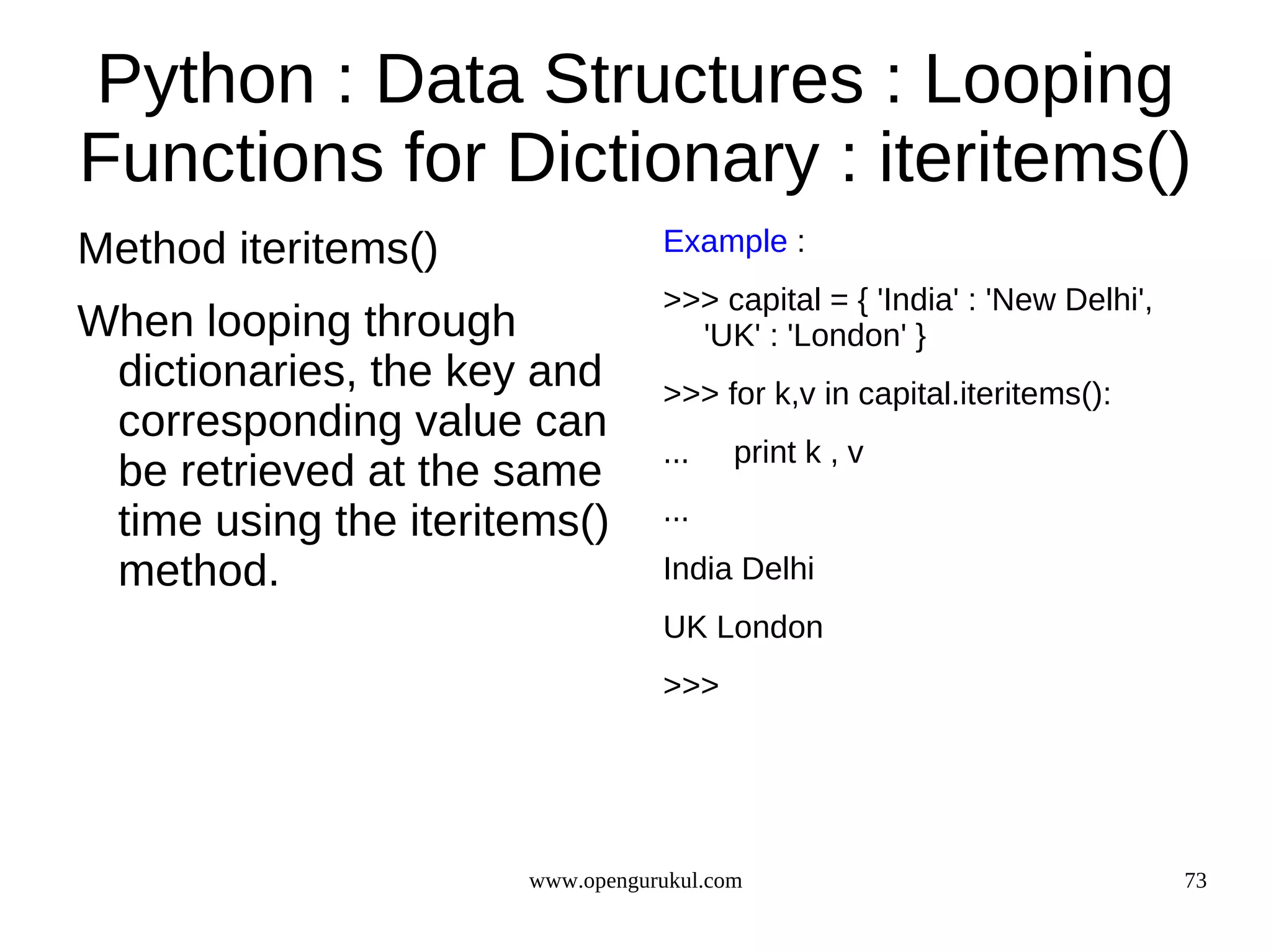 Python : Data Structures : Looping
Functions for Dictionary : iteritems()
Method iteritems()               Example :
                                 >>> capital = { 'India' : 'New Delhi',
When looping through               'UK' : 'London' }
 dictionaries, the key and       >>> for k,v in capital.iteritems():
 corresponding value can
                                 ...    print k , v
 be retrieved at the same
 time using the iteritems()      ...

 method.                         India Delhi
                                 UK London
                                 >>>




                      www.opengurukul.com                                 73
 
