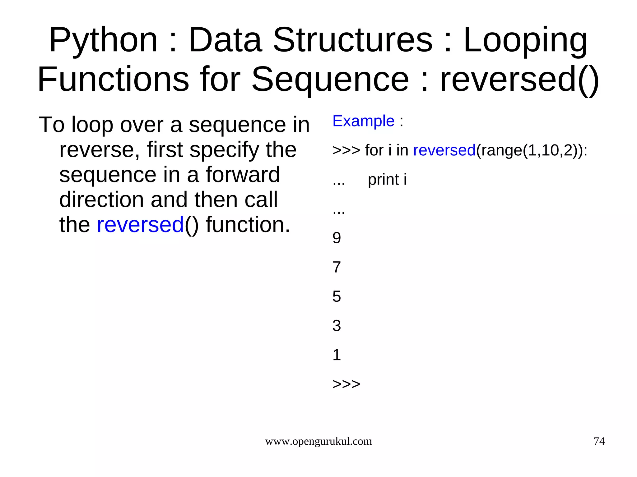 Python : Data Structures : Looping
Functions for Sequence : reversed()
To loop over a sequence in        Example :
  reverse, first specify the      >>> for i in reversed(range(1,10,2)):
  sequence in a forward           ...    print i
  direction and then call         ...
  the reversed() function.        9
                                  7
                                  5
                                  3
                                  1
                                  >>>


                       www.opengurukul.com                                74
 