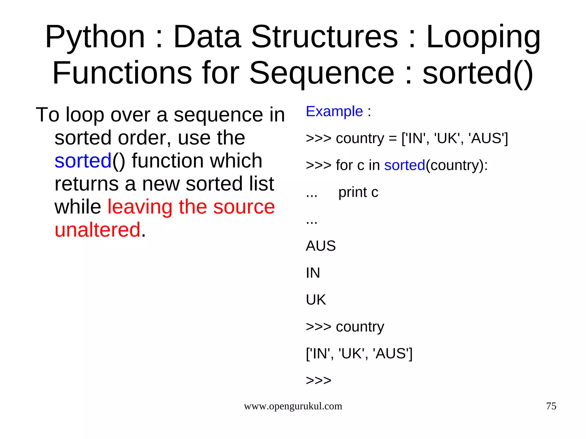 Python : Data Structures : Looping
Functions for Sequence : sorted()
To loop over a sequence in       Example :
  sorted order, use the          >>> country = ['IN', 'UK', 'AUS']
  sorted() function which        >>> for c in sorted(country):
  returns a new sorted list      ...    print c
  while leaving the source       ...
  unaltered.
                                 AUS
                                 IN
                                 UK
                                 >>> country
                                 ['IN', 'UK', 'AUS']
                                 >>>
                      www.opengurukul.com                            75
 
