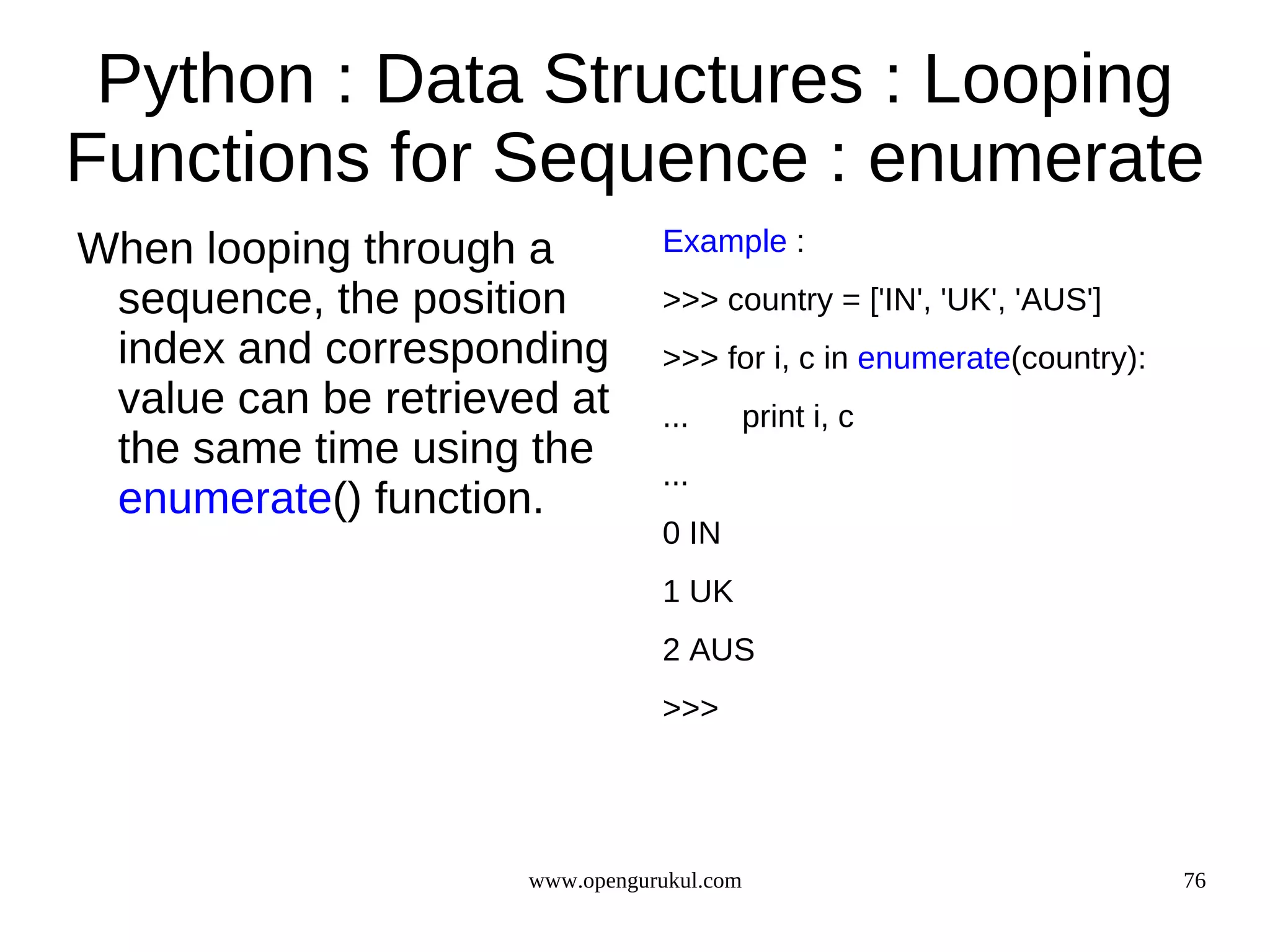 Python : Data Structures : Looping
Functions for Sequence : enumerate
When looping through a           Example :
 sequence, the position          >>> country = ['IN', 'UK', 'AUS']
 index and corresponding         >>> for i, c in enumerate(country):
 value can be retrieved at       ...        print i, c
 the same time using the         ...
 enumerate() function.
                                 0 IN
                                 1 UK
                                 2 AUS
                                 >>>




                      www.opengurukul.com                              76
 