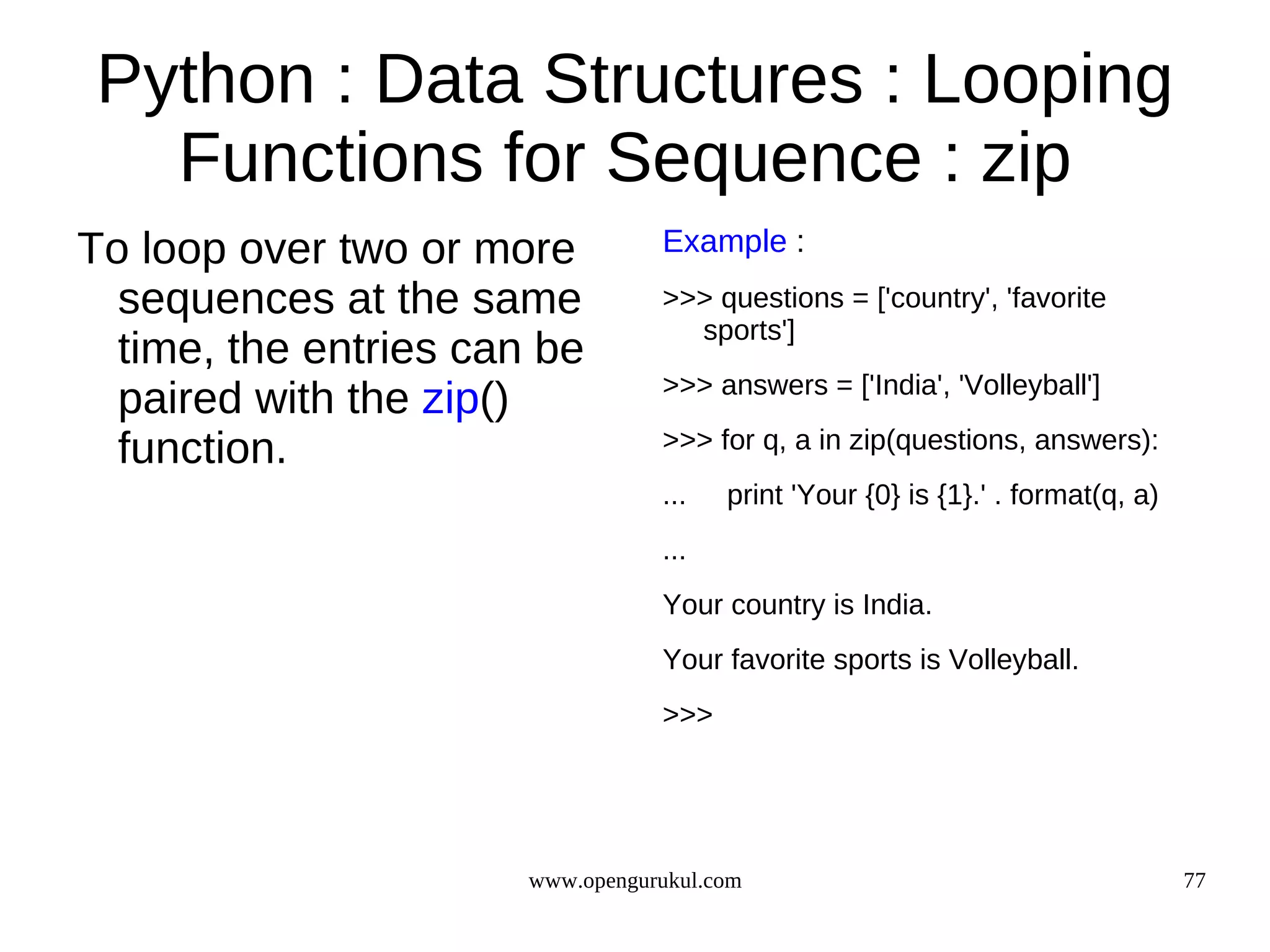 Python : Data Structures : Looping
  Functions for Sequence : zip
To loop over two or more          Example :
  sequences at the same           >>> questions = ['country', 'favorite
                                    sports']
  time, the entries can be
                                  >>> answers = ['India', 'Volleyball']
  paired with the zip()
  function.                       >>> for q, a in zip(questions, answers):
                                  ...   print 'Your {0} is {1}.' . format(q, a)
                                  ...
                                  Your country is India.
                                  Your favorite sports is Volleyball.
                                  >>>




                       www.opengurukul.com                                        77
 