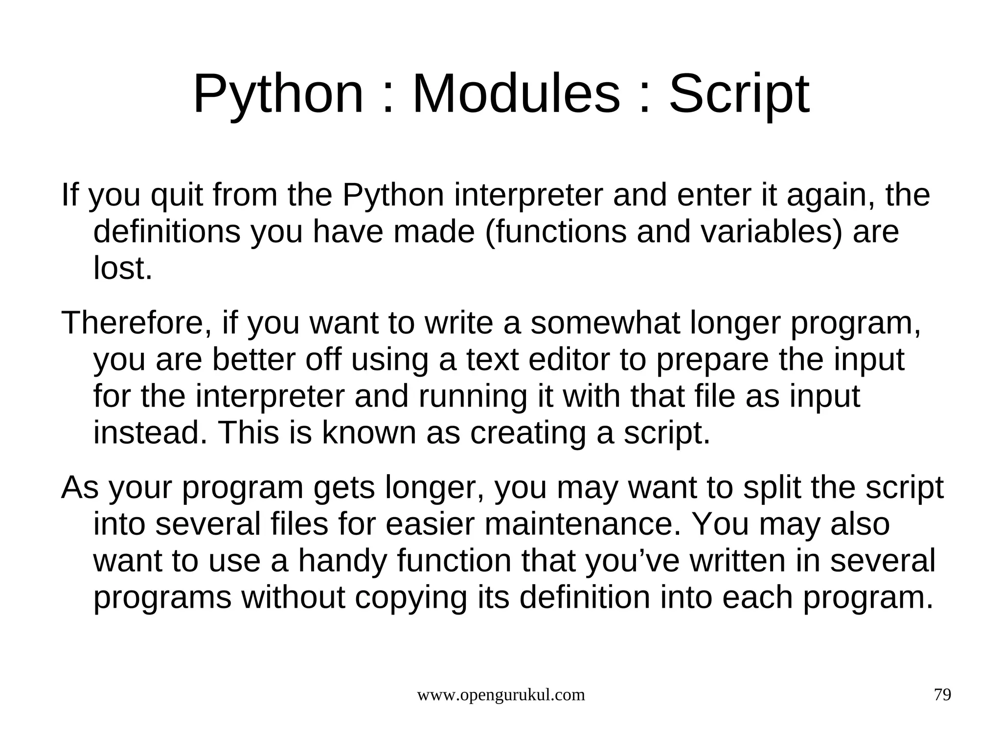 Python : Modules : Script
If you quit from the Python interpreter and enter it again, the
   definitions you have made (functions and variables) are
   lost.
Therefore, if you want to write a somewhat longer program,
  you are better off using a text editor to prepare the input
  for the interpreter and running it with that file as input
  instead. This is known as creating a script.
As your program gets longer, you may want to split the script
  into several files for easier maintenance. You may also
  want to use a handy function that you’ve written in several
  programs without copying its definition into each program.

                         www.opengurukul.com                      79
 