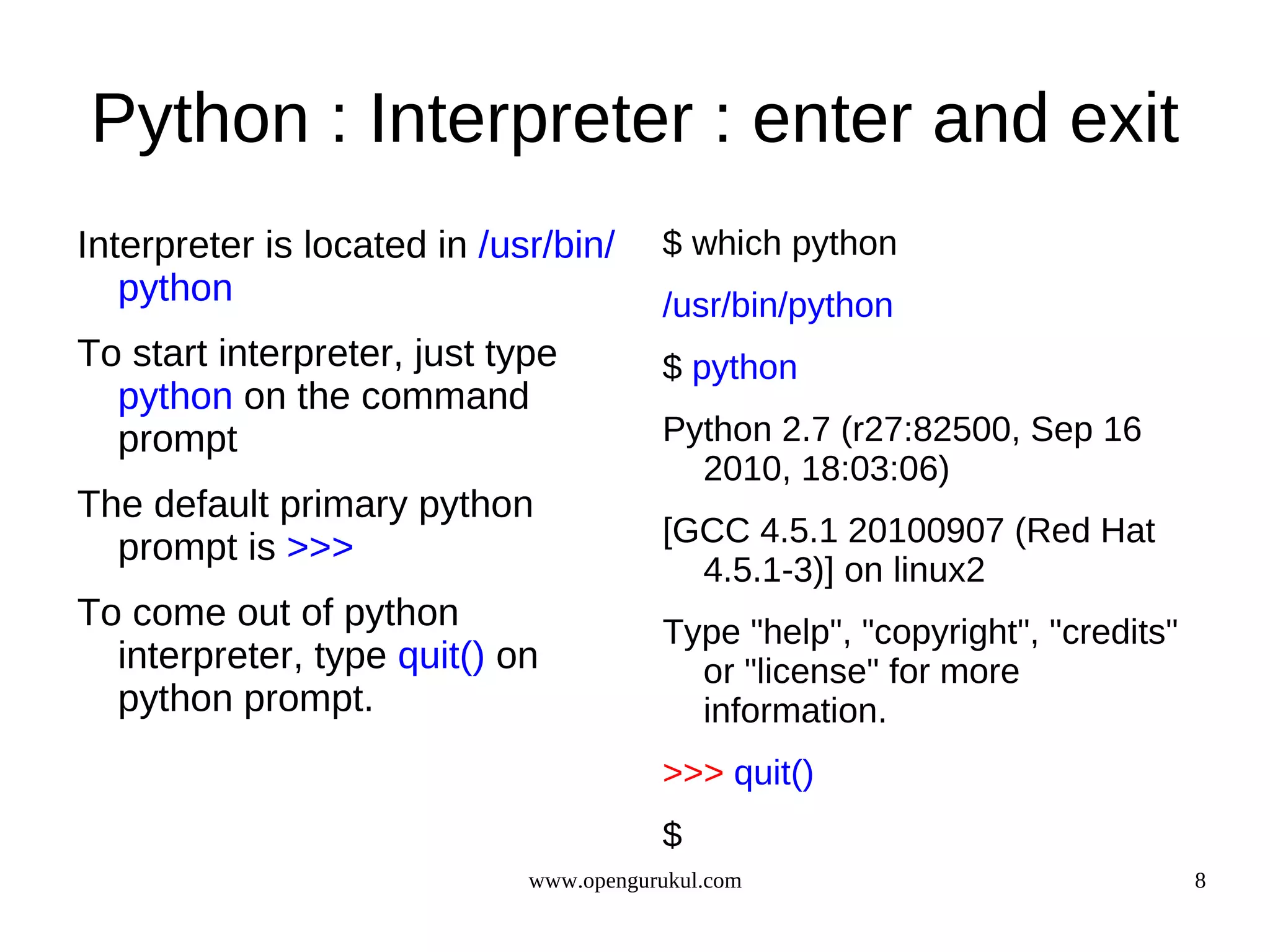 Python : Interpreter : enter and exit
Interpreter is located in /usr/bin/     $ which python
   python                               /usr/bin/python
To start interpreter, just type         $ python
  python on the command
  prompt                                Python 2.7 (r27:82500, Sep 16
                                          2010, 18:03:06)
The default primary python
                                        [GCC 4.5.1 20100907 (Red Hat
  prompt is >>>
                                          4.5.1-3)] on linux2
To come out of python                   Type "help", "copyright", "credits"
  interpreter, type quit() on             or "license" for more
  python prompt.                          information.
                                        >>> quit()
                                        $
                             www.opengurukul.com                              8
 
