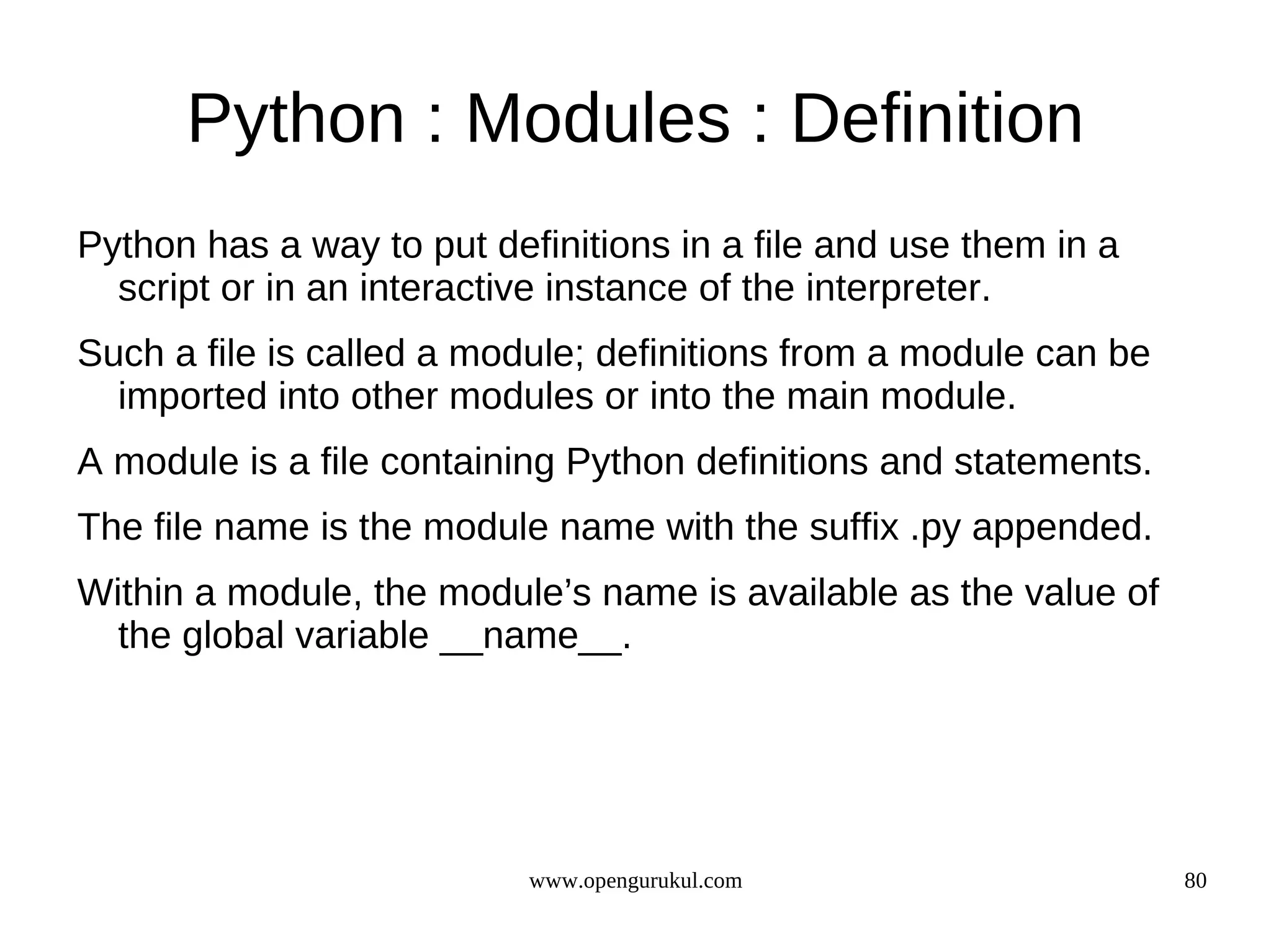 Python : Modules : Definition
Python has a way to put definitions in a file and use them in a
  script or in an interactive instance of the interpreter.
Such a file is called a module; definitions from a module can be
  imported into other modules or into the main module.
A module is a file containing Python definitions and statements.
The file name is the module name with the suffix .py appended.
Within a module, the module’s name is available as the value of
  the global variable __name__.




                           www.opengurukul.com                     80
 