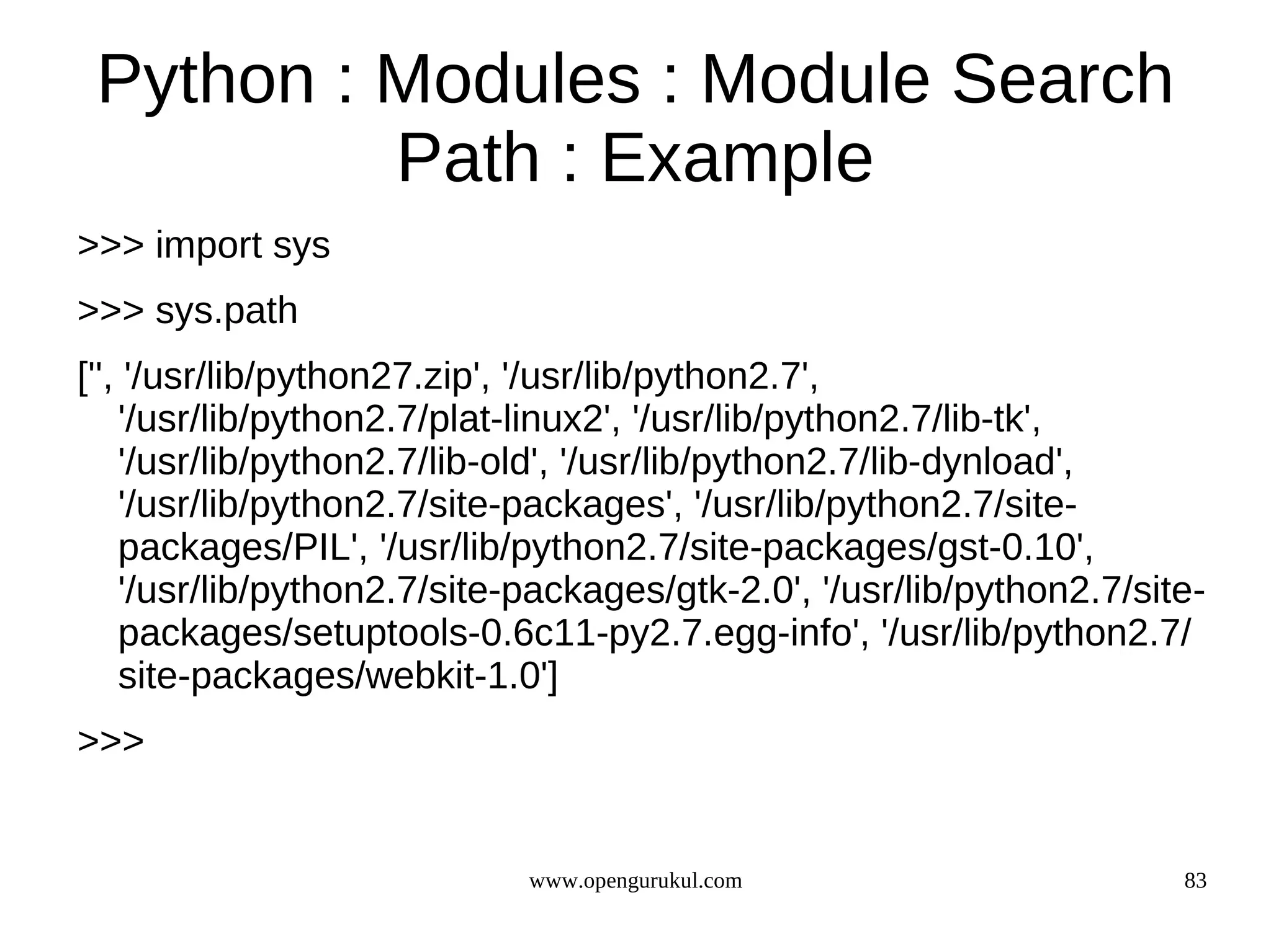 Python : Modules : Module Search
          Path : Example
>>> import sys
>>> sys.path
['', '/usr/lib/python27.zip', '/usr/lib/python2.7',
    '/usr/lib/python2.7/plat-linux2', '/usr/lib/python2.7/lib-tk',
    '/usr/lib/python2.7/lib-old', '/usr/lib/python2.7/lib-dynload',
    '/usr/lib/python2.7/site-packages', '/usr/lib/python2.7/site-
    packages/PIL', '/usr/lib/python2.7/site-packages/gst-0.10',
    '/usr/lib/python2.7/site-packages/gtk-2.0', '/usr/lib/python2.7/site-
    packages/setuptools-0.6c11-py2.7.egg-info', '/usr/lib/python2.7/
    site-packages/webkit-1.0']
>>>


                             www.opengurukul.com                       83
 