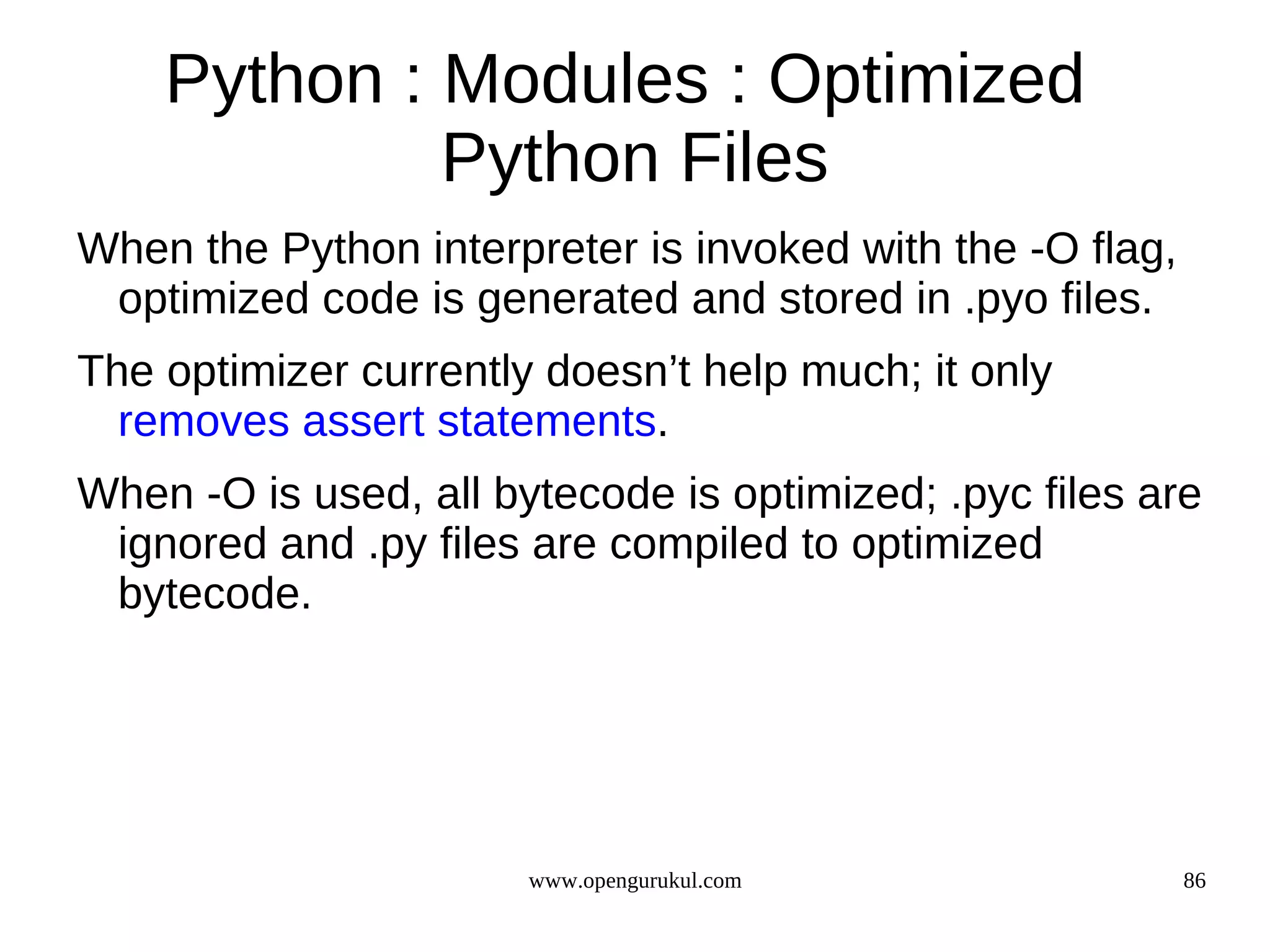 Python : Modules : Optimized
             Python Files
When the Python interpreter is invoked with the -O flag,
 optimized code is generated and stored in .pyo files.
The optimizer currently doesn’t help much; it only
  removes assert statements.
When -O is used, all bytecode is optimized; .pyc files are
 ignored and .py files are compiled to optimized
 bytecode.




                       www.opengurukul.com                 86
 