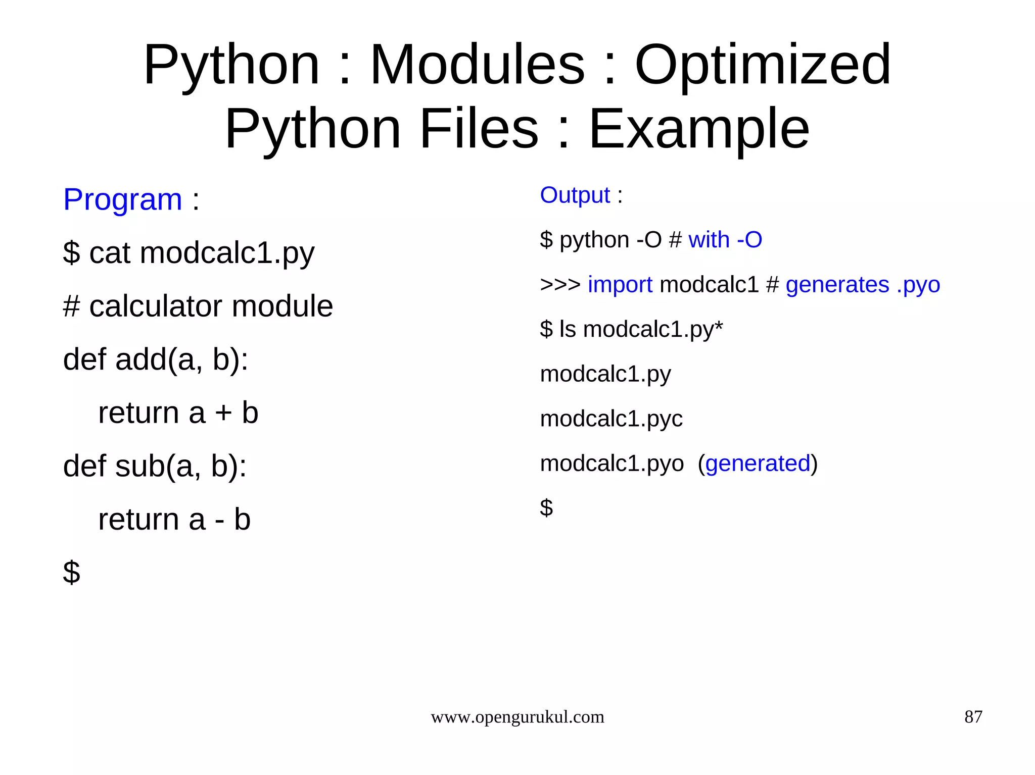 Python : Modules : Optimized
          Python Files : Example
Program :                        Output :
                                 $ python -O # with -O
$ cat modcalc1.py
                                 >>> import modcalc1 # generates .pyo
# calculator module
                                 $ ls modcalc1.py*
def add(a, b):                   modcalc1.py
    return a + b                 modcalc1.pyc

def sub(a, b):                   modcalc1.pyo (generated)
                                 $
    return a - b
$



                      www.opengurukul.com                               87
 