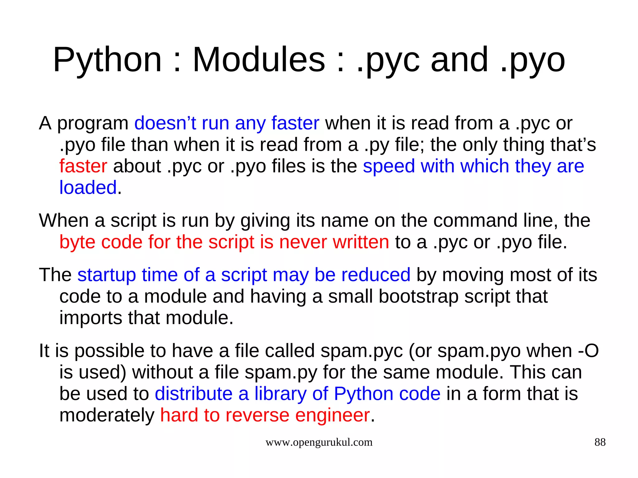 Python : Modules : .pyc and .pyo
A program doesn’t run any faster when it is read from a .pyc or
  .pyo file than when it is read from a .py file; the only thing that’s
  faster about .pyc or .pyo files is the speed with which they are
  loaded.
When a script is run by giving its name on the command line, the
 byte code for the script is never written to a .pyc or .pyo file.
The startup time of a script may be reduced by moving most of its
  code to a module and having a small bootstrap script that
  imports that module.
It is possible to have a file called spam.pyc (or spam.pyo when -O
    is used) without a file spam.py for the same module. This can
    be used to distribute a library of Python code in a form that is
    moderately hard to reverse engineer.
                            www.opengurukul.com                       88
 