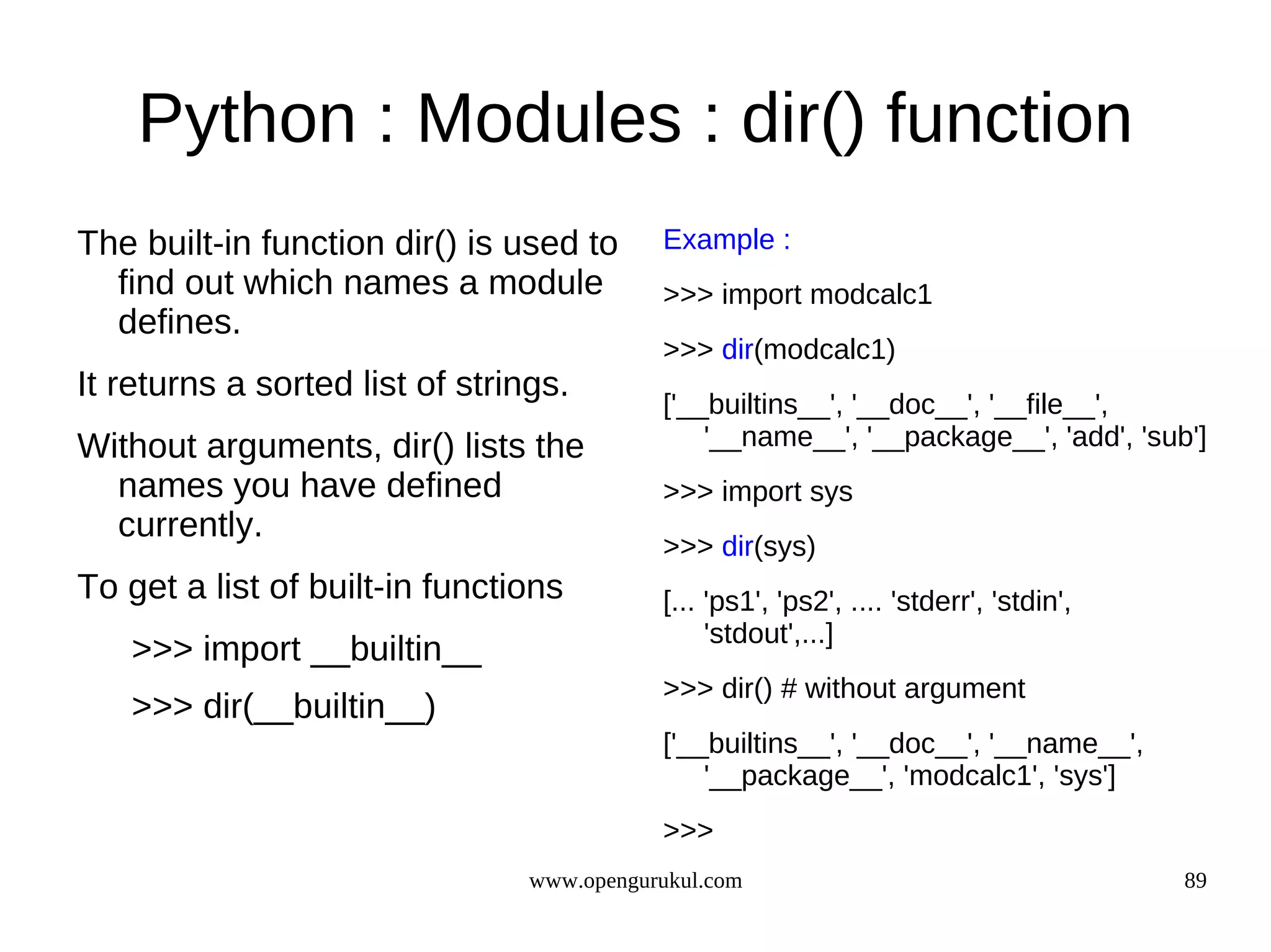 Python : Modules : dir() function
The built-in function dir() is used to      Example :
  find out which names a module             >>> import modcalc1
  defines.
                                            >>> dir(modcalc1)
It returns a sorted list of strings.
                                            ['__builtins__', '__doc__', '__file__',
Without arguments, dir() lists the              '__name__', '__package__', 'add', 'sub']
  names you have defined                    >>> import sys
  currently.
                                            >>> dir(sys)
To get a list of built-in functions         [... 'ps1', 'ps2', .... 'stderr', 'stdin',
                                                 'stdout',...]
   >>> import __builtin__
                                            >>> dir() # without argument
   >>> dir(__builtin__)
                                            ['__builtins__', '__doc__', '__name__',
                                                '__package__', 'modcalc1', 'sys']
                                            >>>
                                 www.opengurukul.com                                     89
 