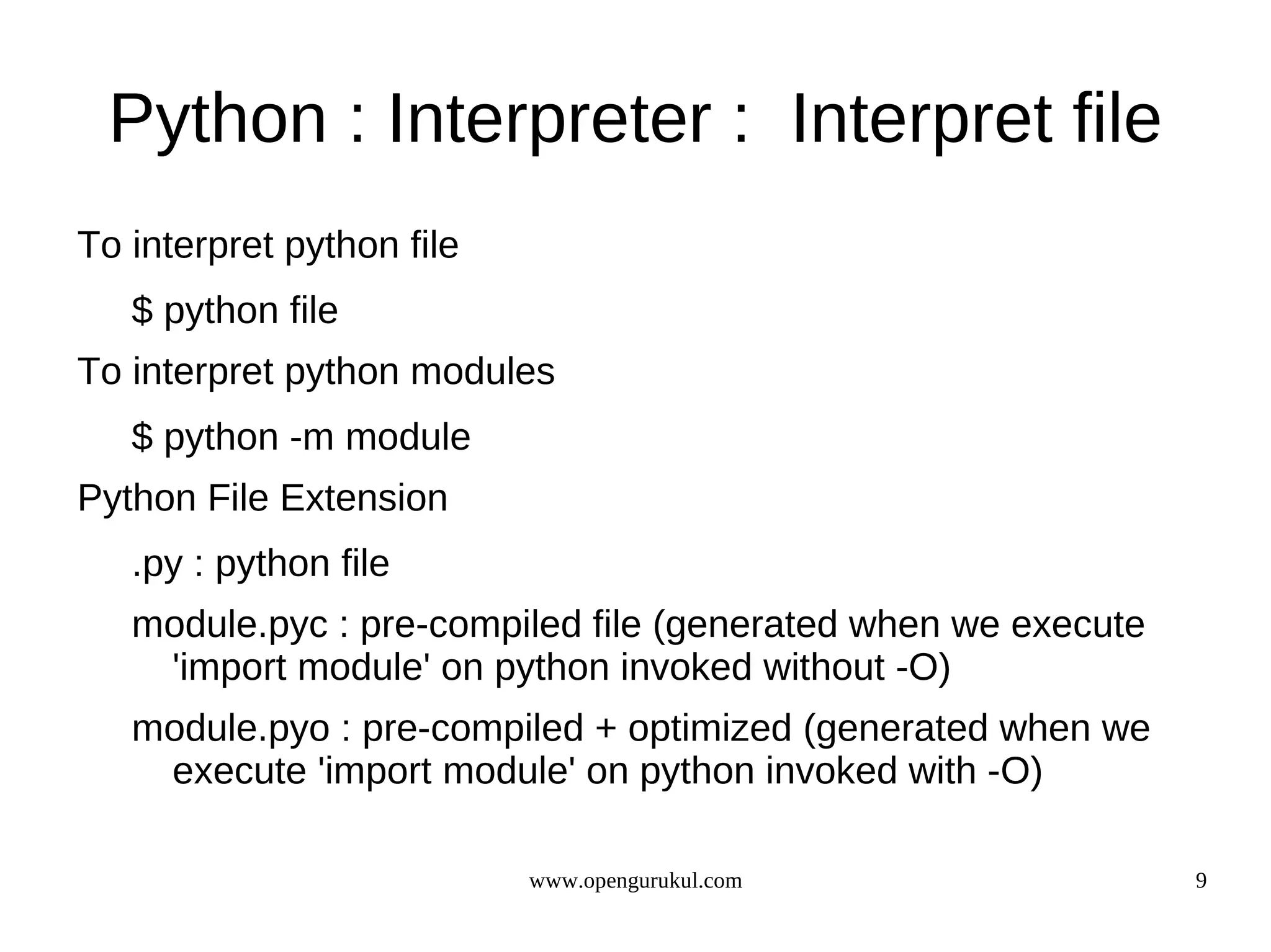 Python : Interpreter : Interpret file
To interpret python file
   $ python file
To interpret python modules
   $ python -m module
Python File Extension
   .py : python file
   module.pyc : pre-compiled file (generated when we execute
    'import module' on python invoked without -O)
   module.pyo : pre-compiled + optimized (generated when we
    execute 'import module' on python invoked with -O)

                           www.opengurukul.com                 9
 