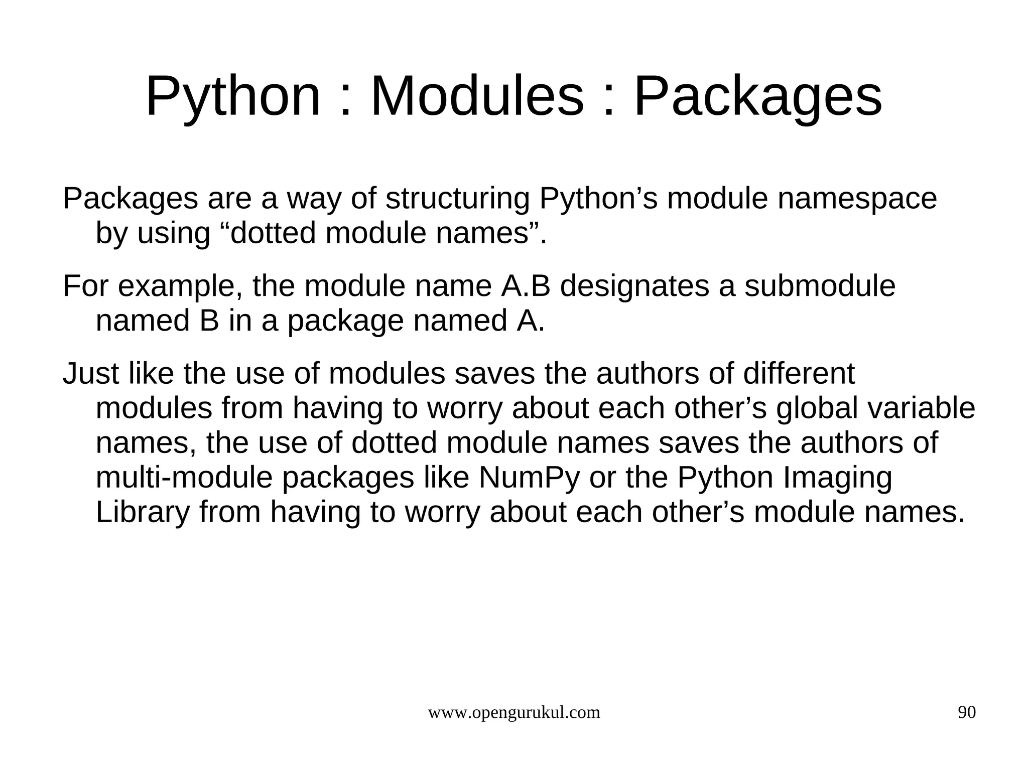 Python : Modules : Packages
Packages are a way of structuring Python’s module namespace
  by using “dotted module names”.
For example, the module name A.B designates a submodule
  named B in a package named A.
Just like the use of modules saves the authors of different
  modules from having to worry about each other’s global variable
  names, the use of dotted module names saves the authors of
  multi-module packages like NumPy or the Python Imaging
  Library from having to worry about each other’s module names.




                          www.opengurukul.com                  90
 