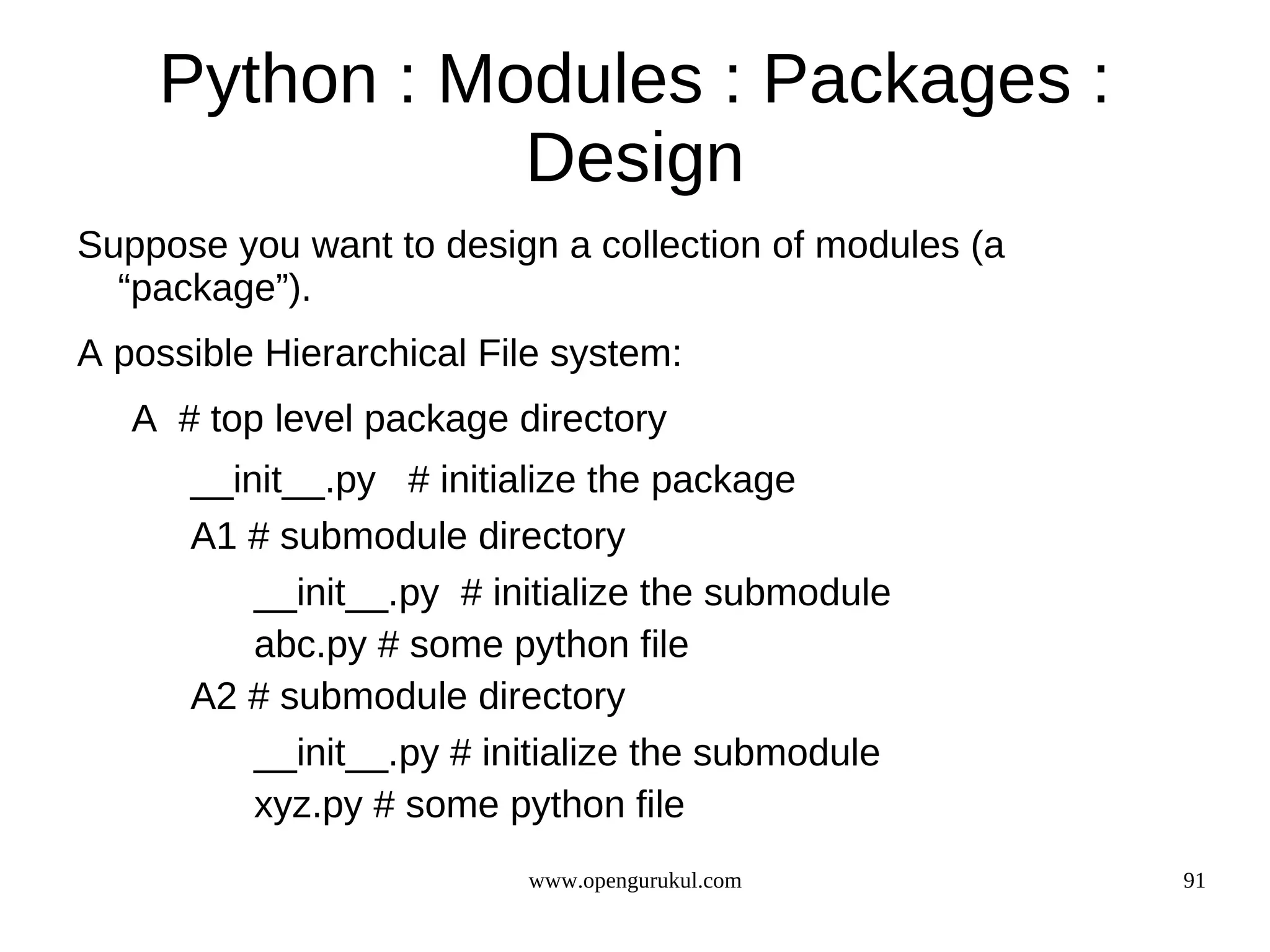 Python : Modules : Packages :
               Design
Suppose you want to design a collection of modules (a
  “package”).
A possible Hierarchical File system:
   A # top level package directory
      __init__.py # initialize the package
      A1 # submodule directory
          __init__.py # initialize the submodule
          abc.py # some python file
      A2 # submodule directory
          __init__.py # initialize the submodule
          xyz.py # some python file
                          www.opengurukul.com           91
 