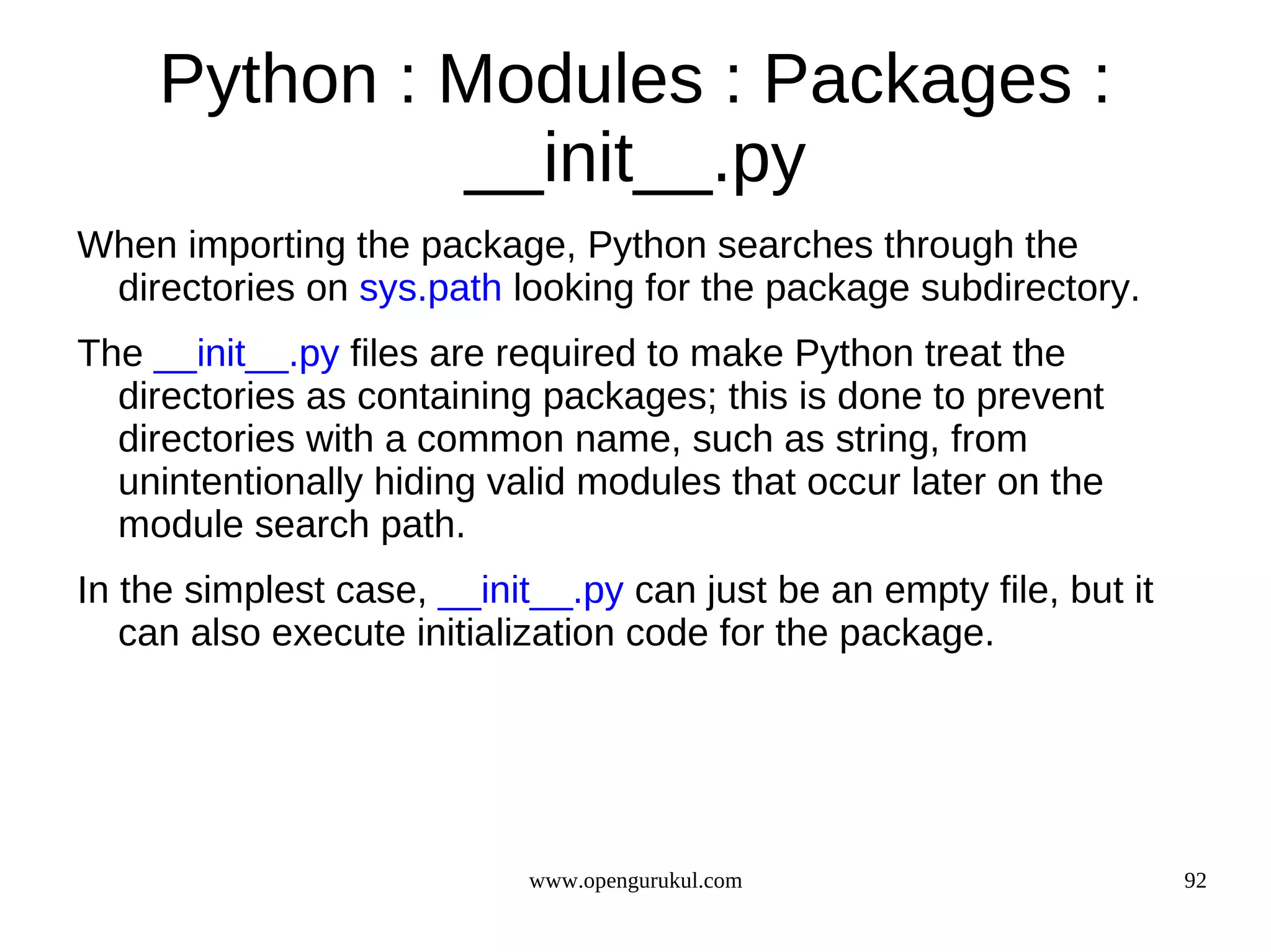 Python : Modules : Packages :
              __init__.py
When importing the package, Python searches through the
 directories on sys.path looking for the package subdirectory.
The __init__.py files are required to make Python treat the
  directories as containing packages; this is done to prevent
  directories with a common name, such as string, from
  unintentionally hiding valid modules that occur later on the
  module search path.
In the simplest case, __init__.py can just be an empty file, but it
   can also execute initialization code for the package.




                            www.opengurukul.com                       92
 