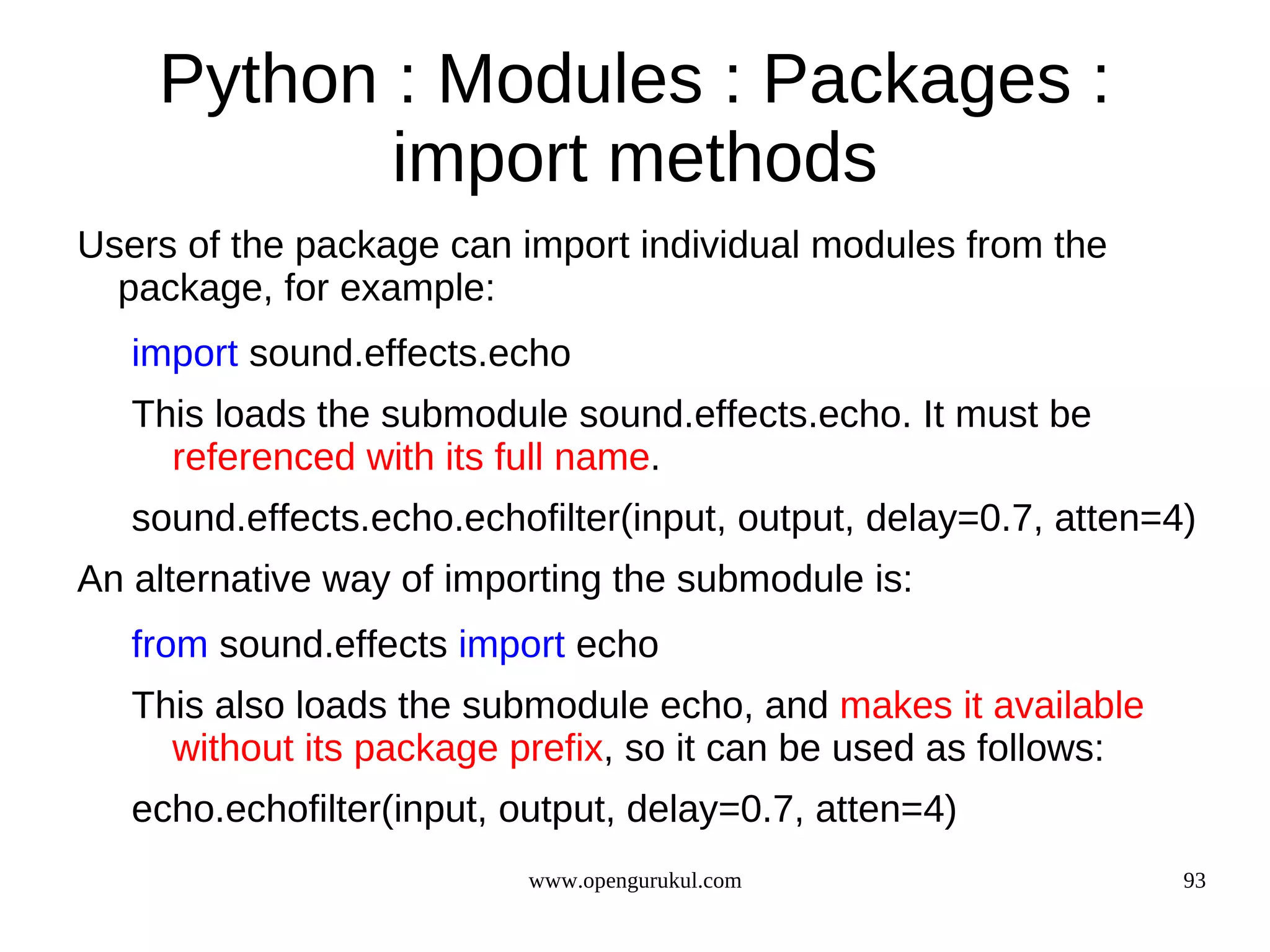 Python : Modules : Packages :
           import methods
Users of the package can import individual modules from the
  package, for example:
   import sound.effects.echo
   This loads the submodule sound.effects.echo. It must be
     referenced with its full name.
   sound.effects.echo.echofilter(input, output, delay=0.7, atten=4)
An alternative way of importing the submodule is:
   from sound.effects import echo
   This also loads the submodule echo, and makes it available
     without its package prefix, so it can be used as follows:
   echo.echofilter(input, output, delay=0.7, atten=4)
                           www.opengurukul.com                    93
 