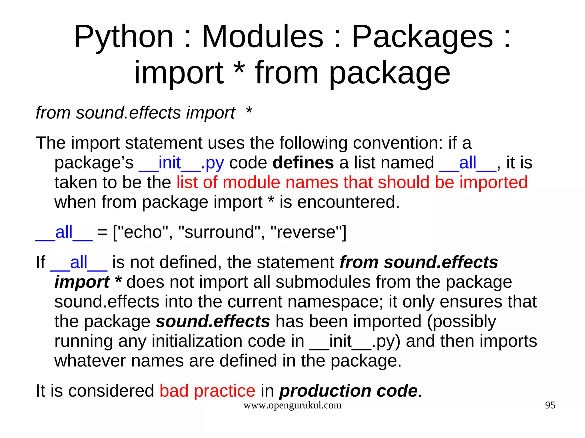 Python : Modules : Packages :
         import * from package
from sound.effects import *
The import statement uses the following convention: if a
  package’s __init__.py code defines a list named __all__, it is
  taken to be the list of module names that should be imported
  when from package import * is encountered.
__all__ = ["echo", "surround", "reverse"]
If __all__ is not defined, the statement from sound.effects
   import * does not import all submodules from the package
   sound.effects into the current namespace; it only ensures that
   the package sound.effects has been imported (possibly
   running any initialization code in __init__.py) and then imports
   whatever names are defined in the package.
It is considered bad practice in production code.
                           www.opengurukul.com                        95
 
