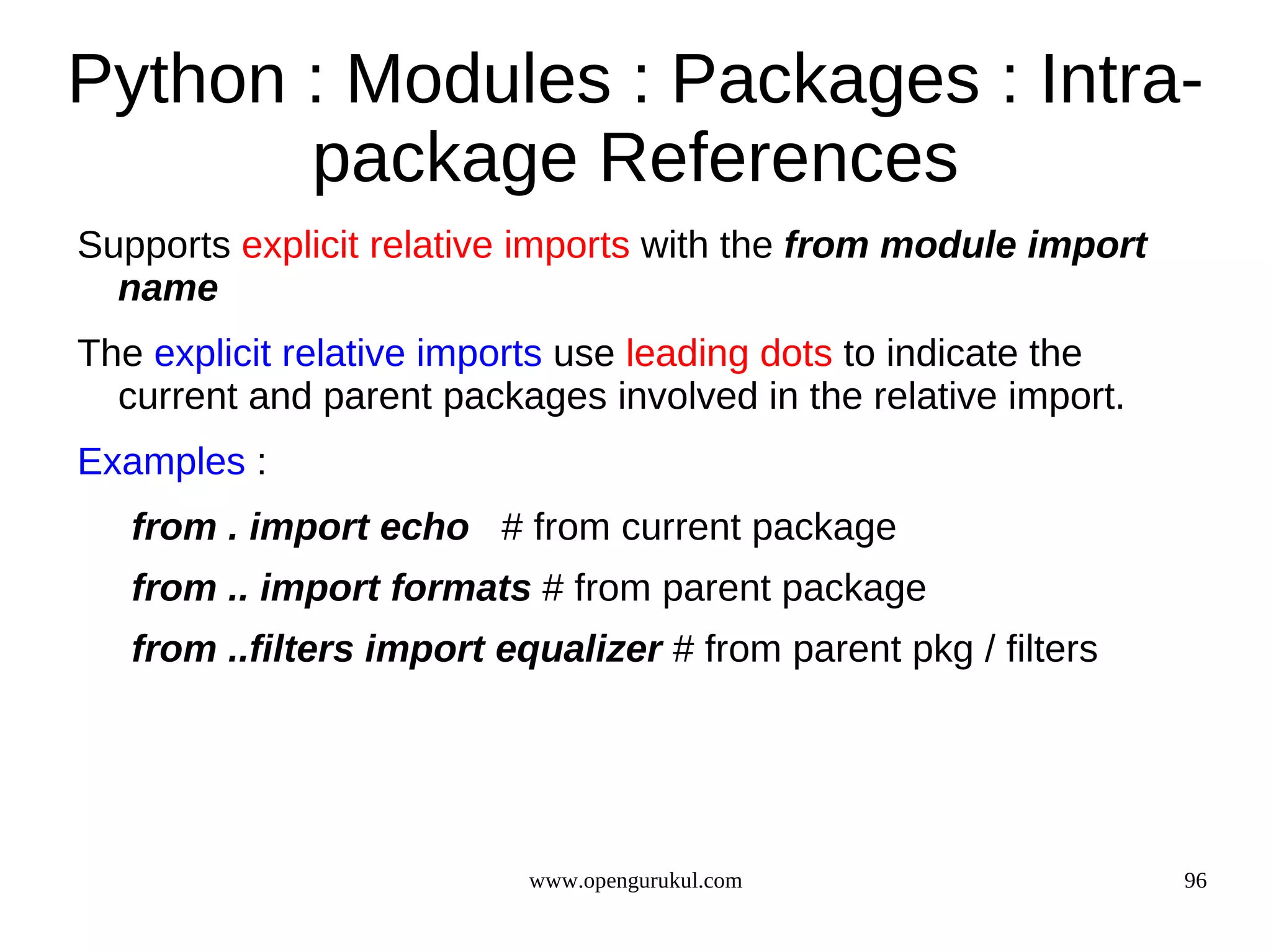 Python : Modules : Packages : Intra-
       package References
Supports explicit relative imports with the from module import
  name
The explicit relative imports use leading dots to indicate the
  current and parent packages involved in the relative import.
Examples :
   from . import echo # from current package
   from .. import formats # from parent package
   from ..filters import equalizer # from parent pkg / filters




                           www.opengurukul.com                   96
 