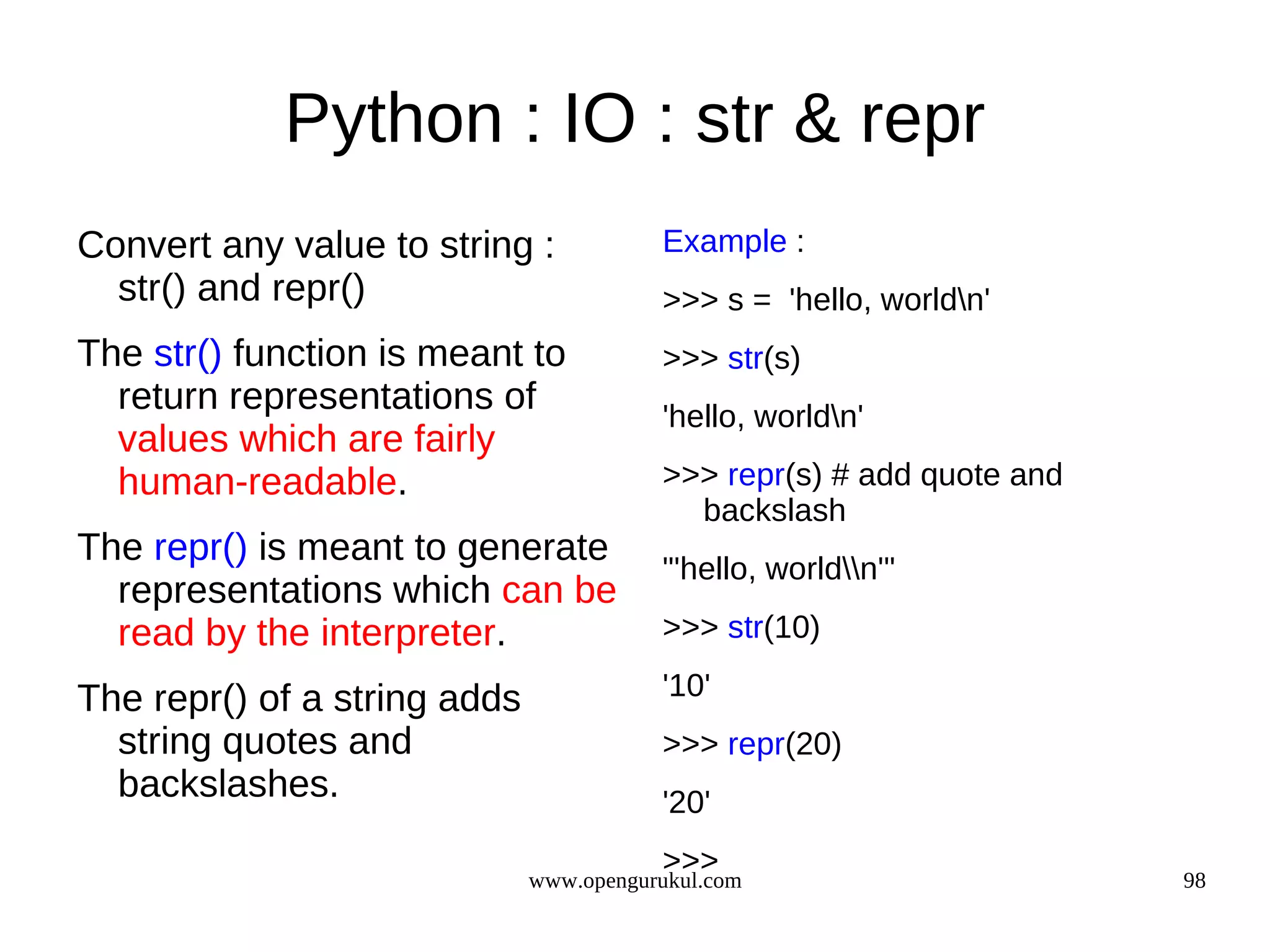 Python : IO : str & repr
Convert any value to string :            Example :
  str() and repr()                       >>> s = 'hello, worldn'
The str() function is meant to           >>> str(s)
  return representations of              'hello, worldn'
  values which are fairly
  human-readable.                        >>> repr(s) # add quote and
                                           backslash
The repr() is meant to generate
                                         "'hello, worldn'"
  representations which can be
  read by the interpreter.               >>> str(10)

The repr() of a string adds              '10'
  string quotes and                      >>> repr(20)
  backslashes.                           '20'
                                         >>>
                              www.opengurukul.com                      98
 